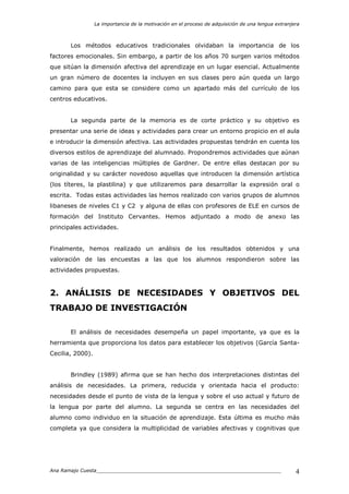 La importancia de la motivación en el proceso de adquisición de una lengua extranjera
Ana Ramajo Cuesta_____________________________________________________________ 4
Los métodos educativos tradicionales olvidaban la importancia de los
factores emocionales. Sin embargo, a partir de los años 70 surgen varios métodos
que sitúan la dimensión afectiva del aprendizaje en un lugar esencial. Actualmente
un gran número de docentes la incluyen en sus clases pero aún queda un largo
camino para que esta se considere como un apartado más del currículo de los
centros educativos.
La segunda parte de la memoria es de corte práctico y su objetivo es
presentar una serie de ideas y actividades para crear un entorno propicio en el aula
e introducir la dimensión afectiva. Las actividades propuestas tendrán en cuenta los
diversos estilos de aprendizaje del alumnado. Propondremos actividades que aúnan
varias de las inteligencias múltiples de Gardner. De entre ellas destacan por su
originalidad y su carácter novedoso aquellas que introducen la dimensión artística
(los títeres, la plastilina) y que utilizaremos para desarrollar la expresión oral o
escrita. Todas estas actividades las hemos realizado con varios grupos de alumnos
libaneses de niveles C1 y C2 y alguna de ellas con profesores de ELE en cursos de
formación del Instituto Cervantes. Hemos adjuntado a modo de anexo las
principales actividades.
Finalmente, hemos realizado un análisis de los resultados obtenidos y una
valoración de las encuestas a las que los alumnos respondieron sobre las
actividades propuestas.
2. ANÁLISIS DE NECESIDADES Y OBJETIVOS DEL
TRABAJO DE INVESTIGACIÓN
El análisis de necesidades desempeña un papel importante, ya que es la
herramienta que proporciona los datos para establecer los objetivos (García Santa-
Cecilia, 2000).
Brindley (1989) afirma que se han hecho dos interpretaciones distintas del
análisis de necesidades. La primera, reducida y orientada hacia el producto:
necesidades desde el punto de vista de la lengua y sobre el uso actual y futuro de
la lengua por parte del alumno. La segunda se centra en las necesidades del
alumno como individuo en la situación de aprendizaje. Esta última es mucho más
completa ya que considera la multiplicidad de variables afectivas y cognitivas que
 
