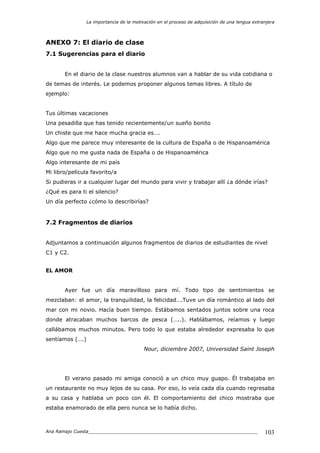 La importancia de la motivación en el proceso de adquisición de una lengua extranjera
Ana Ramajo Cuesta_____________________________________________________________ 103
ANEXO 7: El diario de clase
7.1 Sugerencias para el diario
En el diario de la clase nuestros alumnos van a hablar de su vida cotidiana o
de temas de interés. Le podemos proponer algunos temas libres. A título de
ejemplo:
Tus últimas vacaciones
Una pesadilla que has tenido recientemente/un sueño bonito
Un chiste que me hace mucha gracia es….
Algo que me parece muy interesante de la cultura de España o de Hispanoamérica
Algo que no me gusta nada de España o de Hispanoamérica
Algo interesante de mi país
Mi libro/película favorito/a
Si pudieras ir a cualquier lugar del mundo para vivir y trabajar allí ¿a dónde irías?
¿Qué es para ti el silencio?
Un día perfecto ¿cómo lo describirías?
7.2 Fragmentos de diarios
Adjuntamos a continuación algunos fragmentos de diarios de estudiantes de nivel
C1 y C2.
EL AMOR
Ayer fue un día maravilloso para mí. Todo tipo de sentimientos se
mezclaban: el amor, la tranquilidad, la felicidad….Tuve un día romántico al lado del
mar con mi novio. Hacía buen tiempo. Estábamos sentados juntos sobre una roca
donde atracaban muchos barcos de pesca (…..). Hablábamos, reíamos y luego
callábamos muchos minutos. Pero todo lo que estaba alrededor expresaba lo que
sentíamos (….)
Nour, diciembre 2007, Universidad Saint Joseph
El verano pasado mi amiga conoció a un chico muy guapo. Él trabajaba en
un restaurante no muy lejos de su casa. Por eso, lo veía cada día cuando regresaba
a su casa y hablaba un poco con él. El comportamiento del chico mostraba que
estaba enamorado de ella pero nunca se lo había dicho.
 