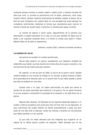 La importancia de la motivación en el proceso de adquisición de una lengua extranjera
Ana Ramajo Cuesta_____________________________________________________________ 105
contentos porque tuvimos a nuestra madre o padre junto a nosotros durante los
años que vivió. Lo correcto es permitirnos vivir el duelo, calmarnos, mirar hacia
nuestro interior, abrazar nuestros sentimientos de pérdida, aceptar el apoyo. No es
fácil ser auto compasivo con nuestro dolor en una sociedad que evita expresar los
verdaderos sentimientos, dándonos el tiempo que necesitamos para recorrer el
camino a través de nuestro dolor y encontrar un sentido para seguir viviendo.
La muerte de alguien a quien amas, especialmente de la persona que
desempeñó un papel importante en tu vida, es una gran pérdida. Es lógico que te
duela y por supuesto necesitas llorar y si tienes un amigo cuyo padre o madre
falleció habla con él sobre tu experiencia.
Anónimo, octubre 2007, Instituto Cervantes de Beirut
LA GUERRA DE JULIO
Las guerras se suceden en nuestro querido país.
Quince años pasaron sin guerra, pensábamos que habíamos olvidado las
catástrofes que habían ocurrido durante los treinta años de la guerra reciente y nos
convencimos de que habría paz para siempre.
De repente, un día de julio de 2006, la locura de la guerra volvió. Aquella
mañana estaba en una reunión de trabajo en mi escuela; la gente empezó a hablar
de la gravedad de la situación pero yo no quería creer lo que había pasado y pensé
que todo se acabaría en unos días.
Cuando volví a mi casa, mi madre aterrorizada me pidió que hiciera la
compra de las cosas esenciales para sobrevivir a la guerra. Fue en aquel momento
en el que empecé a comprender la gravedad de la situación y me dejé llevar por el
pánico.
Algunos días después, los libaneses de las regiones peligrosas llegaron a mi
ciudad y traté de ayudarlos como pude pero esto me hizo caer en una depresión: el
gran sufrimiento del pueblo libanés me afectó profundamente y pasé una gran
parte de mis días ante el televisor viendo las noticias y llorando con las personas
que habían perdido a un ser querido.
Lo que más me había afectado eran las imágenes que surgieron en mi
cabeza de la última guerra cuando era pequeña. Había pensado que no las
 
