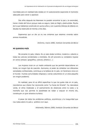 La importancia de la motivación en el proceso de adquisición de una lengua extranjera
Ana Ramajo Cuesta_____________________________________________________________ 106
recordaba pero en realidad todo estaba en mi subconsciente esperando el momento
adecuado para volver a aparecer.
Dos años después los libaneses no pueden encontrar la paz y la serenidad,
tienen miedo del futuro porque nada es seguro, todo es frágil y destructible. Mucho
de lo que habíamos construido en quince años y con cuarenta billones de dólares en
deudas fue destruido en treinta y tres días.
Esperemos que un día ya no nos sintamos que estamos viviendo sobre
arenas movedizas.
Anónimo, marzo 2008, Instituto Cervantes de Beirut
MI QUERIDO PAÍS
Me encanta mi país, Líbano. Es un país árabe turístico, moderno y abierto a
todas las culturas occidentales y orientales. De ahí proviene su verdadera riqueza
en varios campos: geográfico, cultural, artístico (…)
Las mujeres viven en un medio ambiente que les permite desarrollarse sin
límite, sin ningún tipo de coacción. Asimismo, el poder de cohabitar con diferentes
sociedades confesionales, contribuye a la belleza de mi país. Un fenómeno único en
el mundo: muchas comunidades religiosas y varias costumbres en un área pequeña
sin ningún problema.
En realidad, para mí es difícil especificar lo que me gusta más en mi país,
recordemos que Líbano fue reconocido como “La Suiza de Oriente”. Su naturaleza
verde, el clima moderado y el acercamiento de distancias entre la costa y la
montaña que nos permite la posibilidad de nadar y esquiar el mismo día,
constituyen un gran atractivo turístico.
A pesar de todos los problemas políticos, económicos y la inseguridad que
nos rodea adoro mi país y prefiero vivir aquí.
Antoinette, febrero 2008, Instituto Cervantes de Beirut
 