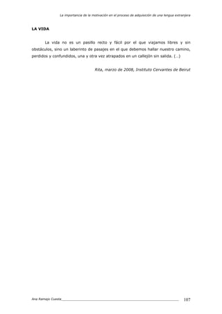 La importancia de la motivación en el proceso de adquisición de una lengua extranjera
Ana Ramajo Cuesta_____________________________________________________________ 107
LA VIDA
La vida no es un pasillo recto y fácil por el que viajamos libres y sin
obstáculos, sino un laberinto de pasajes en el que debemos hallar nuestro camino,
perdidos y confundidos, una y otra vez atrapados en un callejón sin salida. (…)
Rita, marzo de 2008, Instituto Cervantes de Beirut
 