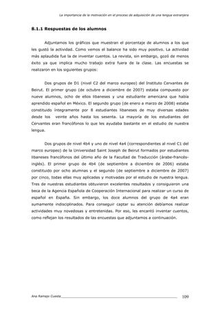 La importancia de la motivación en el proceso de adquisición de una lengua extranjera
Ana Ramajo Cuesta_____________________________________________________________ 109
8.1.1 Respuestas de los alumnos
Adjuntamos los gráficos que muestran el porcentaje de alumnos a los que
les gustó la actividad. Como vemos el balance ha sido muy positivo. La actividad
más aplaudida fue la de inventar cuentos. La revista, sin embargo, gozó de menos
éxito ya que implica mucho trabajo extra fuera de la clase. Las encuestas se
realizaron en los siguientes grupos:
Dos grupos de D1 (nivel C2 del marco europeo) del Instituto Cervantes de
Beirut. El primer grupo (de octubre a diciembre de 2007) estaba compuesto por
nueve alumnos, ocho de ellos libaneses y una estudiante americana que había
aprendido español en México. El segundo grupo (de enero a marzo de 2008) estaba
constituido íntegramente por 8 estudiantes libaneses de muy diversas edades
desde los veinte años hasta los sesenta. La mayoría de los estudiantes del
Cervantes eran francófonos lo que les ayudaba bastante en el estudio de nuestra
lengua.
Dos grupos de nivel 4b4 y uno de nivel 4a4 (correspondientes al nivel C1 del
marco europeo) de la Universidad Saint Joseph de Beirut formados por estudiantes
libaneses francófonos del último año de la Facultad de Traducción (árabe-francés-
inglés). El primer grupo de 4b4 (de septiembre a diciembre de 2006) estaba
constituido por ocho alumnas y el segundo (de septiembre a diciembre de 2007)
por cinco, todas ellas muy aplicadas y motivadas por el estudio de nuestra lengua.
Tres de nuestras estudiantes obtuvieron excelentes resultados y consiguieron una
beca de la Agencia Española de Cooperación Internacional para realizar un curso de
español en España. Sin embargo, los doce alumnos del grupo de 4a4 eran
sumamente indisciplinados. Para conseguir captar su atención debíamos realizar
actividades muy novedosas y entretenidas. Por eso, les encantó inventar cuentos,
como reflejan los resultados de las encuestas que adjuntamos a continuación.
 