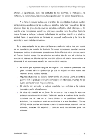La importancia de la motivación en el proceso de adquisición de una lengua extranjera
Ana Ramajo Cuesta_____________________________________________________________ 5
afectan al aprendizaje, como las actitudes de los alumnos, la motivación, la
reflexión, la personalidad, los deseos, las expectativas y los estilos de aprendizaje.
A la hora de recabar datos para el análisis de necesidades objetivas pueden
considerarse aspectos como las condiciones sociales, culturales y educativas de los
alumnos (país de procedencia, nivel de estudios, profesión, edad, idiomas….). En
cuanto a las necesidades subjetivas, interesan aspectos como la actitud hacia la
nueva lengua y cultura, variables individuales de carácter cognitivo o afectivo,
actitud hacia el aprendizaje de lenguas en general, preferencia a la hora de
aprender y sobre todo la motivación.
En el caso particular de los alumnos libaneses, podemos indicar que muy pocos
de los estudiantes de español del Instituto Cervantes encuestados estudian nuestra
lengua por motivos profesionales o académicos. Esto difiere de otros centros, como
el Goethe Institut donde los estudiantes aprenden alemán con el objetivo de
aprobar el examen de idioma que les permitirá obtener el visado para emigrar a
Alemania. A los alumnos de español les mueven otros motivos:
- El interés por aprender lenguas extranjeras. Los libaneses presentan una
gran facilidad para su aprendizaje ya que la mayoría de ellos habla tres
idiomas: árabe, inglés y francés.
- Algunos estudiantes de español tienen familia en América Latina. Durante la
guerra civil se produjo una fuerte emigración de libaneses, muchos de los
cuales se instalaron en Hispanoamérica.
- El interés por aprender la cultura española. Las películas y la música
interesan mucho a los alumnos.
- La clase de español es un lugar de encuentro. Los grupos de alumnos
entablan relaciones de amistad. Todo esto ayuda a evadirse de la tensión
cotidiana que se vive en el Líbano debido a los problemas políticos.
Asimismo, los estudiantes realizan actividades al acabar las clases. Dörney
(2001) señala que las actividades extracurriculares (cenas, comidas con los
alumnos, karaoke en español….) resultan muy motivadoras para los
alumnos.
 