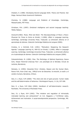 La importancia de la motivación en el proceso de adquisición de una lengua extranjera
Ana Ramajo Cuesta_____________________________________________________________ 119
Chastain, K. (1988): Developing Second Language Skills. Theory and Practice. San
Diego. Harcourt Brace Jovanovich Publishers.
Chomsky, N. (1988): Language and Problems of Knowledge. Cambridge,
Massachusetts, MIT Press.
Christison, M.A. (1997): Emotional intelligence and second language teaching.
TESOL Matters.
Clynes,M.(1982): Music, Mind and Brain: The Neuropsychology of Music y Music:
Physician for Times to Come en Arnold, J (1999): Affect in Language Learning.
Cambridge, Cambridge University Press. Traducido: La dimensión afectiva en el
aprendizaje de idiomas. Colección Cambridge Didáctica de Lenguas (2000).
Crookes, G. y Schmidt, R.W. (1991): “Motivation: Reopening the Research
Agenda.” Language Learning 41, 469-512 en Arnold, J (1999): Affect in Language
Learning. Cambridge, Cambridge University Press. Traducido: La dimensión afectiva
en el aprendizaje de idiomas. Colección Cambridge Didáctica de Lenguas (2000).
Csikszentmihalyi, M. (1990): Flow. The Psichology of Optimal Experience, Nueva
Cork, Harper Perennial (trad.esp Fluir: una psicología de la felicidad, Círculo de
Lectores, Barcelona).
Damasio, A. (1994): Descartes´Error: Emotion, Reason and the Human Brain,
Nueva York, Avon (trad. esp., 1996,El error de Descartes: la emoción, la razón y el
cerebro humano, Barcelona, Crítica).
Deci, E. y Ryan, R.M (2000): “The what and why of goal pursuits: human needs
and the self-determination of behaviour. Psichological Inquiry, 11 (4), 227-268.
Deci, E. y Ryan, R.M (Eds) (2002): Handbook of self-determination research.
Rochester, The University of Rochester Press.
Deci, E.L y Ryan, R.M (1992): “The initiation and regulation of intrinsically
motivated learning and achievement” en A.K. Boggiano y T.S.Pittman (eds),
Achievement and motivation. A social-developmental perspective. Cambridge, MA:
CU Press.
 
