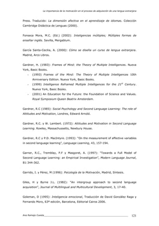 La importancia de la motivación en el proceso de adquisición de una lengua extranjera
Ana Ramajo Cuesta_____________________________________________________________ 121
Press. Traducido: La dimensión afectiva en el aprendizaje de idiomas. Colección
Cambridge Didáctica de Lenguas (2000).
Fonseca Mora, M.C. (Ed.) (2002): Inteligencias múltiples; Múltiples formas de
enseñar inglés. Sevilla, Mergablum.
García Santa-Cecilia, A. (2000): Cómo se diseña un curso de lengua extranjera.
Madrid, Arco Libros.
Gardner, H. (1983): Frames of Mind: the Theory of Multiple Intelligences. Nueva
York, Basic Books.
- (1993) Frames of the Mind: The Theory of Multiple Intelligences 10th
Anniversary Edition. Nueva York, Basic Books.
- (1999) Intelligence Reframed Multiple Intelligences for the 21st
Century.
Nueva York, Basic Books.
- (2001) An Education for the Future: the Foundation of Science and Values.
Royal Symposium Queen Beatrix Amsterdam.
Gardner, R.C (1985): Social Psychology and Second Language Learning: The role of
Attitudes and Motivation, Londres, Edward Arnold.
Gardner, R.C. y W. Lambert. (1972): Attitudes and Motivation in Second Language
Learning. Rowley, Massachussetts, Newbury House.
Gardner, R.C y P.D. MacIntyre. (1993): “On the measurement of affective variables
in second language learning”, Language Learning, 43, 157-194.
Garner, R.C., Tremblay, P.F y Masgoret, A. (1997): “Towards a Full Model of
Second Language Learning: an Empirical Investigation”, Modern Language Journal,
81:344-362.
Garrido, I. y Pérez, M (1996): Psicología de la Motivación, Madrid, Síntesis.
Giles, H y Byrne J.L. (1982): “An intergroup approach to second language
acquisition”, Journal of Multilingual and Multicultural Development, 3, 17-40.
Goleman, D (1995): Inteligencia emocional, Traducción de David González Raga y
Fernando Moro, 63ª edición, Barcelona, Editorial Cairos 2006.
 