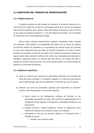 La importancia de la motivación en el proceso de adquisición de una lengua extranjera
Ana Ramajo Cuesta_____________________________________________________________ 6
2.1 OBJETIVOS DEL TRABAJO DE INVESTIGACIÓN
2.1.1 Objetivo general
El objetivo general de este trabajo es introducir la dimensión afectiva en el
aula de ELE por medio de una serie de actividades prácticas en las que se trabajará
sobre todo la expresión oral y escrita. Estas actividades se llevarán a cabo en Beirut
en las clases de español (niveles C1 y C2) del Instituto Cervantes y de la Facultad
de Traducción de la Universidad Saint Joseph.
Como hemos indicado anteriormente nuestros estudiantes están viviendo
una situación difícil debido a la inestabilidad del Líbano. En las clases de español
los alumnos olvidan los problemas y el aprendizaje de nuestra lengua se convierte
en una nueva motivación para sus vidas. El Instituto Cervantes no es sólo un centro
docente sino también un lugar de encuentro y de creación de grupos de amigos que
siguen juntos hasta alcanzar el último nivel. Están muy motivados para aprender el
castellano queriendo adquirir un dominio alto del idioma. La mayoría de ellos lo
estudia por propio interés personal, muy pocos podrán aplicar sus conocimientos de
español a su actividad profesional.
2.1.2 Objetivos específicos
a) Crear un entorno que favorezca al aprendizaje aplicando los principios del
Feng Shui para conseguir un ambiente relajado en el aula que sea propicio
para el aprendizaje, lejos de los problemas y la tensión que vive el Líbano.
b) Elaborar una serie de actividades prácticas para desarrollar la expresión
escrita y oral introduciendo la dimensión afectiva:
a. Incluir varias de las inteligencias múltiples de Gardner en las
actividades propuestas en clase. Nos centramos especialmente en la
inteligencia visual espacial e introducimos actividades artísticas en el
aula de ELE.
b. Emplear cuentos y relatos fantásticos. Utilizar la imaginación como
manera de evadirse de la situación actual y de relajarse.
c. Actividades en las que los alumnos elaboran un “producto final” y
trabajan en grupo:
i. Realizar una revista de clase
 