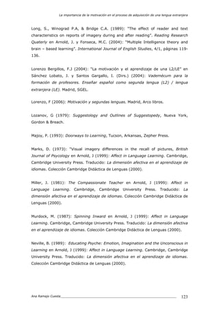 La importancia de la motivación en el proceso de adquisición de una lengua extranjera
Ana Ramajo Cuesta_____________________________________________________________ 123
Long, S., Winograd P.A, & Bridge C.A. (1989): “The effect of reader and text
characteristics on reports of imagery during and after reading”. Reading Research
Quaterly en Arnold, J. y Fonseca, M.C. (2004): “Multiple Intelligence theory and
brain – based learning”. International Journal of English Studies, 4/1, páginas 119-
136.
Lorenzo Bergillos, F.J (2004): “La motivación y el aprendizaje de una L2/LE” en
Sánchez Lobato, J. y Santos Gargallo, I. (Dirs.) (2004): Vademécum para la
formación de profesores. Enseñar español como segunda lengua (L2) / lengua
extranjera (LE). Madrid, SGEL.
Lorenzo, F (2006): Motivación y segundas lenguas. Madrid, Arco libros.
Lozanov, G (1979): Suggestology and Outlines of Suggestopedy, Nueva York,
Gordon & Breach.
Majoy, P. (1993): Doorways to Learning, Tucson, Arkansas, Zepher Press.
Marks, D. (1973): “Visual imagery differences in the recall of pictures, British
Journal of Psycology en Arnold, J (1999): Affect in Language Learning. Cambridge,
Cambridge University Press. Traducido: La dimensión afectiva en el aprendizaje de
idiomas. Colección Cambridge Didáctica de Lenguas (2000).
Miller, J. (1981): The Compassionate Teacher en Arnold, J (1999): Affect in
Language Learning. Cambridge, Cambridge University Press. Traducido: La
dimensión afectiva en el aprendizaje de idiomas. Colección Cambridge Didáctica de
Lenguas (2000).
Murdock, M. (1987): Spinning Inward en Arnold, J (1999): Affect in Language
Learning. Cambridge, Cambridge University Press. Traducido: La dimensión afectiva
en el aprendizaje de idiomas. Colección Cambridge Didáctica de Lenguas (2000).
Neville, B. (1989): Educating Psyche: Emotion, Imagination and the Unconscious in
Learning en Arnold, J (1999): Affect in Language Learning. Cambridge, Cambridge
University Press. Traducido: La dimensión afectiva en el aprendizaje de idiomas.
Colección Cambridge Didáctica de Lenguas (2000).
 