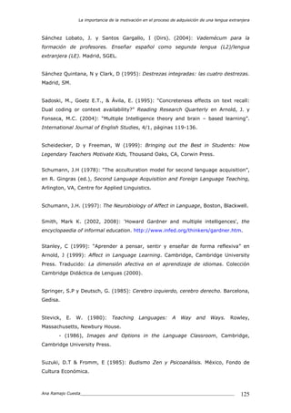 La importancia de la motivación en el proceso de adquisición de una lengua extranjera
Ana Ramajo Cuesta_____________________________________________________________ 125
Sánchez Lobato, J. y Santos Gargallo, I (Dirs). (2004): Vademécum para la
formación de profesores. Enseñar español como segunda lengua (L2)/lengua
extranjera (LE). Madrid, SGEL.
Sánchez Quintana, N y Clark, D (1995): Destrezas integradas: las cuatro destrezas.
Madrid, SM.
Sadoski, M., Goetz E.T., & Ávila, E. (1995): “Concreteness effects on text recall:
Dual coding or context availability?” Reading Research Quarterly en Arnold, J. y
Fonseca, M.C. (2004): “Multiple Intelligence theory and brain – based learning”.
International Journal of English Studies, 4/1, páginas 119-136.
Scheidecker, D y Freeman, W (1999): Bringing out the Best in Students: How
Legendary Teachers Motivate Kids, Thousand Oaks, CA, Corwin Press.
Schumann, J.H (1978): “The acculturation model for second language acquisition”,
en R. Gingras (ed.), Second Language Acquisition and Foreign Language Teaching,
Arlington, VA, Centre for Applied Linguistics.
Schumann, J.H. (1997): The Neurobiology of Affect in Language, Boston, Blackwell.
Smith, Mark K. (2002, 2008): 'Howard Gardner and multiple intelligences', the
encyclopaedia of informal education. http://www.infed.org/thinkers/gardner.htm.
Stanley, C (1999): “Aprender a pensar, sentir y enseñar de forma reflexiva” en
Arnold, J (1999): Affect in Language Learning. Cambridge, Cambridge University
Press. Traducido: La dimensión afectiva en el aprendizaje de idiomas. Colección
Cambridge Didáctica de Lenguas (2000).
Springer, S.P y Deutsch, G. (1985): Cerebro izquierdo, cerebro derecho. Barcelona,
Gedisa.
Stevick, E. W. (1980): Teaching Languages: A Way and Ways. Rowley,
Massachusetts, Newbury House.
- (1986), Images and Options in the Language Classroom, Cambridge,
Cambridge University Press.
Suzuki, D.T & Fromm, E (1985): Budismo Zen y Psicoanálisis. México, Fondo de
Cultura Económica.
 