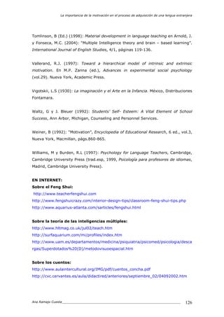 La importancia de la motivación en el proceso de adquisición de una lengua extranjera
Ana Ramajo Cuesta_____________________________________________________________ 126
Tomlinson, B (Ed.) (1998): Material development in language teaching en Arnold, J.
y Fonseca, M.C. (2004): “Multiple Intelligence theory and brain – based learning”.
International Journal of English Studies, 4/1, páginas 119-136.
Vallerand, R.J. (1997): Toward a hierarchical model of intrinsic and extrinsic
motivation. En M.P. Zanna (ed.), Advances in experimental social psychology
(vol.29). Nueva York, Academic Press.
Vigotskii, L.S (1930): La imaginación y el Arte en la Infancia. México, Distribuciones
Fontamara.
Waltz, G y J. Bleuer (1992): Students’ Self- Esteem: A Vital Element of School
Success, Ann Arbor, Michigan, Counseling and Personnel Services.
Weiner, B (1992): “Motivation”, Encyclopedia of Educational Research, 6 ed., vol.3,
Nueva York, Macmillan, págs.860-865.
Williams, M y Burden, R.L (1997): Psychology for Language Teachers, Cambridge,
Cambridge University Press (trad.esp, 1999, Psicología para profesores de idiomas,
Madrid, Cambridge University Press).
EN INTERNET:
Sobre el Feng Shui:
http://www.teacherfengshui.com
http://www.fengshuicrazy.com/interior-design-tips/classroom-feng-shui-tips.php
http://www.aquarius-atlanta.com/sarticles/fengshui.html
Sobre la teoría de las inteligencias múltiples:
http://www.hltmag.co.uk/jul02/teach.htm
http://surfaquarium.com/mi/profiles/index.htm
http://www.uam.es/departamentos/medicina/psiquiatria/psicomed/psicologia/desca
rgas/Superdotados%20(D)/metodovisuoespacial.htm
Sobre los cuentos:
http://www.aulaintercultural.org/IMG/pdf/cuentos_concha.pdf
http://cvc.cervantes.es/aula/didactired/anteriores/septiembre_02/04092002.htm
 
