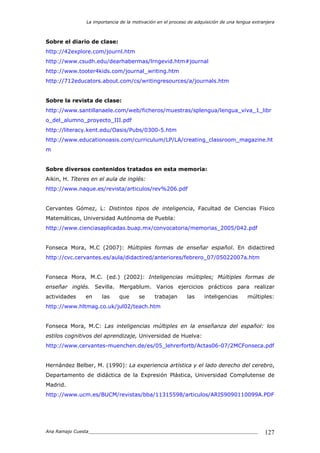 La importancia de la motivación en el proceso de adquisición de una lengua extranjera
Ana Ramajo Cuesta_____________________________________________________________ 127
Sobre el diario de clase:
http://42explore.com/journl.htm
http://www.csudh.edu/dearhabermas/lrngevid.htm#journal
http://www.tooter4kids.com/journal_writing.htm
http://712educators.about.com/cs/writingresources/a/journals.htm
Sobre la revista de clase:
http://www.santillanaele.com/web/ficheros/muestras/splengua/lengua_viva_1_libr
o_del_alumno_proyecto_III.pdf
http://literacy.kent.edu/Oasis/Pubs/0300-5.htm
http://www.educationoasis.com/curriculum/LP/LA/creating_classroom_magazine.ht
m
Sobre diversos contenidos tratados en esta memoria:
Aikin, H. Títeres en el aula de inglés:
http://www.naque.es/revista/articulos/rev%206.pdf
Cervantes Gómez, L: Distintos tipos de inteligencia, Facultad de Ciencias Físico
Matemáticas, Universidad Autónoma de Puebla:
http://www.cienciasaplicadas.buap.mx/convocatoria/memorias_2005/042.pdf
Fonseca Mora, M.C (2007): Múltiples formas de enseñar español. En didactired
http://cvc.cervantes.es/aula/didactired/anteriores/febrero_07/05022007a.htm
Fonseca Mora, M.C. (ed.) (2002): Inteligencias múltiples; Múltiples formas de
enseñar inglés. Sevilla. Mergablum. Varios ejercicios prácticos para realizar
actividades en las que se trabajan las inteligencias múltiples:
http://www.hltmag.co.uk/jul02/teach.htm
Fonseca Mora, M.C: Las inteligencias múltiples en la enseñanza del español: los
estilos cognitivos del aprendizaje, Universidad de Huelva:
http://www.cervantes-muenchen.de/es/05_lehrerfortb/Actas06-07/2MCFonseca.pdf
Hernández Belber, M. (1990): La experiencia artística y el lado derecho del cerebro,
Departamento de didáctica de la Expresión Plástica, Universidad Complutense de
Madrid.
http://www.ucm.es/BUCM/revistas/bba/11315598/articulos/ARIS9090110099A.PDF
 