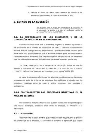 La importancia de la motivación en el proceso de adquisición de una lengua extranjera
Ana Ramajo Cuesta_____________________________________________________________ 7
ii. Utilizar el diario de clase como manera de introducir los
elementos personales y el factor humano en el aula.
3. ESTADO DE LA CUESTIÓN
“Las actitudes hacia la lengua son causantes de la motivación; la
motivación causa la autoconfianza y el aprendizaje de estrategias; y
la motivación, la aptitud y el uso de estrategias, causan el
aprendizaje”(Gardner et al., 1997:353).
3.1. LA IMPORTANCIA DE LAS EMOCIONES Y DE LA
DIMENSIÓN AFECTIVA EN EL APRENDIZAJE.
Cuando aunamos en el aula la dimensión cognitiva y afectiva ayudamos a
los estudiantes en el proceso de adquisición de una L2. Damasio ha comprobado
durante años de trabajo clínico y experimental, que las emociones son una parte
de la razón y ha podido observar que la ausencia de éstas pone en riesgo nuestra
capacidad racional, afirmando que “algunos aspectos del proceso de las emociones
y de los sentimientos resultan indispensables para la racionalidad” (1994:23).
Le Doux, investigador en el campo de la neurología, insiste en que ha
llegado el momento de “reconciliar la cognición y la emoción en la mente”
(1996:39) y afirma que “la mente sin emociones no es mente” (1996:25).
Al tratar la dimensión afectiva de los alumnos consideramos que hemos de
preocuparnos tanto de la forma de solucionar los problemas originados por las
emociones negativas como de crear y utilizar emociones más positivas y
facilitadoras.
3.1.1 CONTRARRESTAR LAS EMOCIONES NEGATIVAS EN EL
AULA DE IDIOMAS
Hay diferentes factores afectivos que pueden obstaculizar el aprendizaje de
una lengua extranjera. Destacan entre ellos: la ansiedad, la inhibición y la
intraversión.
3.1.1.1 La ansiedad
“Posiblemente el factor afectivo que obstaculiza con mayor fuerza el proceso
de aprendizaje es la ansiedad. La ansiedad es el temor o aprensión que surgen
 