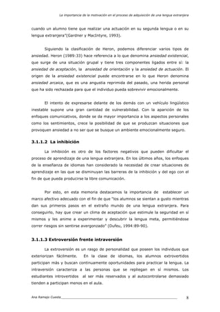 La importancia de la motivación en el proceso de adquisición de una lengua extranjera
Ana Ramajo Cuesta_____________________________________________________________ 8
cuando un alumno tiene que realizar una actuación en su segunda lengua o en su
lengua extranjera”(Gardner y MacIntyre, 1993).
Siguiendo la clasificación de Heron, podemos diferenciar varios tipos de
ansiedad. Heron (1989:33) hace referencia a lo que denomina ansiedad existencial,
que surge de una situación grupal y tiene tres componentes ligados entre sí: la
ansiedad de aceptación, la ansiedad de orientación y la ansiedad de actuación. El
origen de la ansiedad existencial puede encontrarse en lo que Heron denomina
ansiedad arcaica, que es una angustia reprimida del pasado, una herida personal
que ha sido rechazada para que el individuo pueda sobrevivir emocionalmente.
El intento de expresarse delante de los demás con un vehículo lingüístico
inestable supone una gran cantidad de vulnerabilidad. Con la aparición de los
enfoques comunicativos, donde se da mayor importancia a los aspectos personales
como los sentimientos, crece la posibilidad de que se produzcan situaciones que
provoquen ansiedad a no ser que se busque un ambiente emocionalmente seguro.
3.1.1.2 La inhibición
La inhibición es otro de los factores negativos que pueden dificultar el
proceso de aprendizaje de una lengua extranjera. En los últimos años, los enfoques
de la enseñanza de idiomas han considerado la necesidad de crear situaciones de
aprendizaje en las que se disminuyan las barreras de la inhibición y del ego con el
fin de que pueda producirse la libre comunicación.
Por esto, en esta memoria destacamos la importancia de establecer un
marco afectivo adecuado con el fin de que “los alumnos se sientan a gusto mientras
dan sus primeros pasos en el extraño mundo de una lengua extranjera. Para
conseguirlo, hay que crear un clima de aceptación que estimule la seguridad en sí
mismos y les anime a experimentar y descubrir la lengua meta, permitiéndose
correr riesgos sin sentirse avergonzado” (Dufeu, 1994:89-90).
3.1.1.3 Extroversión frente intraversión
La extroversión es un rasgo de personalidad que poseen los individuos que
exteriorizan fácilmente. En la clase de idiomas, los alumnos extrovertidos
participan más y buscan continuamente oportunidades para practicar la lengua. La
intraversión caracteriza a las personas que se repliegan en sí mismos. Los
estudiantes introvertidos al ser más reservados y al autocontrolarse demasiado
tienden a participan menos en el aula.
 