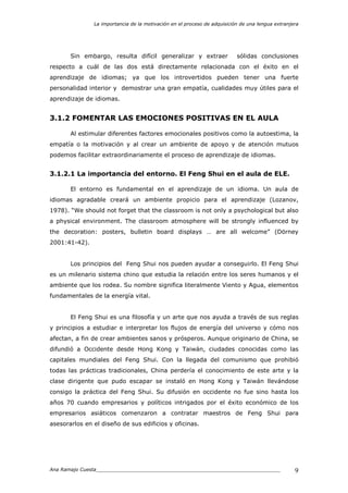 La importancia de la motivación en el proceso de adquisición de una lengua extranjera
Ana Ramajo Cuesta_____________________________________________________________ 9
Sin embargo, resulta difícil generalizar y extraer sólidas conclusiones
respecto a cuál de las dos está directamente relacionada con el éxito en el
aprendizaje de idiomas; ya que los introvertidos pueden tener una fuerte
personalidad interior y demostrar una gran empatía, cualidades muy útiles para el
aprendizaje de idiomas.
3.1.2 FOMENTAR LAS EMOCIONES POSITIVAS EN EL AULA
Al estimular diferentes factores emocionales positivos como la autoestima, la
empatía o la motivación y al crear un ambiente de apoyo y de atención mutuos
podemos facilitar extraordinariamente el proceso de aprendizaje de idiomas.
3.1.2.1 La importancia del entorno. El Feng Shui en el aula de ELE.
El entorno es fundamental en el aprendizaje de un idioma. Un aula de
idiomas agradable creará un ambiente propicio para el aprendizaje (Lozanov,
1978). “We should not forget that the classroom is not only a psychological but also
a physical environment. The classroom atmosphere will be strongly influenced by
the decoration: posters, bulletin board displays … are all welcome” (Dörney
2001:41-42).
Los principios del Feng Shui nos pueden ayudar a conseguirlo. El Feng Shui
es un milenario sistema chino que estudia la relación entre los seres humanos y el
ambiente que los rodea. Su nombre significa literalmente Viento y Agua, elementos
fundamentales de la energía vital.
El Feng Shui es una filosofía y un arte que nos ayuda a través de sus reglas
y principios a estudiar e interpretar los flujos de energía del universo y cómo nos
afectan, a fin de crear ambientes sanos y prósperos. Aunque originario de China, se
difundió a Occidente desde Hong Kong y Taiwán, ciudades conocidas como las
capitales mundiales del Feng Shui. Con la llegada del comunismo que prohibió
todas las prácticas tradicionales, China perdería el conocimiento de este arte y la
clase dirigente que pudo escapar se instaló en Hong Kong y Taiwán llevándose
consigo la práctica del Feng Shui. Su difusión en occidente no fue sino hasta los
años 70 cuando empresarios y políticos intrigados por el éxito económico de los
empresarios asiáticos comenzaron a contratar maestros de Feng Shui para
asesorarlos en el diseño de sus edificios y oficinas.
 