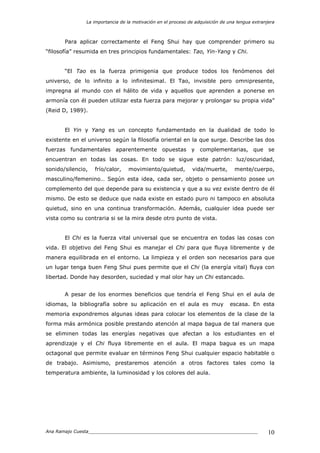 La importancia de la motivación en el proceso de adquisición de una lengua extranjera
Ana Ramajo Cuesta_____________________________________________________________ 10
Para aplicar correctamente el Feng Shui hay que comprender primero su
“filosofía” resumida en tres principios fundamentales: Tao, Yin-Yang y Chi.
“El Tao es la fuerza primigenia que produce todos los fenómenos del
universo, de lo infinito a lo infinitesimal. El Tao, invisible pero omnipresente,
impregna al mundo con el hálito de vida y aquellos que aprenden a ponerse en
armonía con él pueden utilizar esta fuerza para mejorar y prolongar su propia vida”
(Reid D, 1989).
El Yin y Yang es un concepto fundamentado en la dualidad de todo lo
existente en el universo según la filosofía oriental en la que surge. Describe las dos
fuerzas fundamentales aparentemente opuestas y complementarias, que se
encuentran en todas las cosas. En todo se sigue este patrón: luz/oscuridad,
sonido/silencio, frío/calor, movimiento/quietud, vida/muerte, mente/cuerpo,
masculino/femenino… Según esta idea, cada ser, objeto o pensamiento posee un
complemento del que depende para su existencia y que a su vez existe dentro de él
mismo. De esto se deduce que nada existe en estado puro ni tampoco en absoluta
quietud, sino en una continua transformación. Además, cualquier idea puede ser
vista como su contraria si se la mira desde otro punto de vista.
El Chi es la fuerza vital universal que se encuentra en todas las cosas con
vida. El objetivo del Feng Shui es manejar el Chi para que fluya libremente y de
manera equilibrada en el entorno. La limpieza y el orden son necesarios para que
un lugar tenga buen Feng Shui pues permite que el Chi (la energía vital) fluya con
libertad. Donde hay desorden, suciedad y mal olor hay un Chi estancado.
A pesar de los enormes beneficios que tendría el Feng Shui en el aula de
idiomas, la bibliografía sobre su aplicación en el aula es muy escasa. En esta
memoria expondremos algunas ideas para colocar los elementos de la clase de la
forma más armónica posible prestando atención al mapa bagua de tal manera que
se eliminen todas las energías negativas que afectan a los estudiantes en el
aprendizaje y el Chi fluya libremente en el aula. El mapa bagua es un mapa
octagonal que permite evaluar en términos Feng Shui cualquier espacio habitable o
de trabajo. Asimismo, prestaremos atención a otros factores tales como la
temperatura ambiente, la luminosidad y los colores del aula.
 