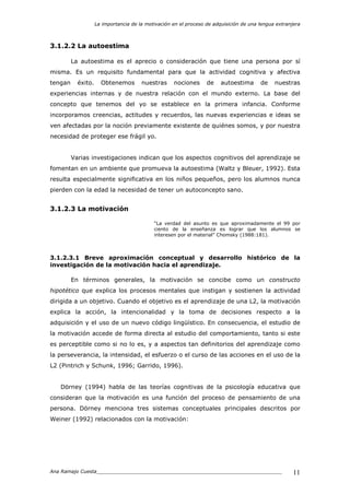 La importancia de la motivación en el proceso de adquisición de una lengua extranjera
Ana Ramajo Cuesta_____________________________________________________________ 11
3.1.2.2 La autoestima
La autoestima es el aprecio o consideración que tiene una persona por sí
misma. Es un requisito fundamental para que la actividad cognitiva y afectiva
tengan éxito. Obtenemos nuestras nociones de autoestima de nuestras
experiencias internas y de nuestra relación con el mundo externo. La base del
concepto que tenemos del yo se establece en la primera infancia. Conforme
incorporamos creencias, actitudes y recuerdos, las nuevas experiencias e ideas se
ven afectadas por la noción previamente existente de quiénes somos, y por nuestra
necesidad de proteger ese frágil yo.
Varias investigaciones indican que los aspectos cognitivos del aprendizaje se
fomentan en un ambiente que promueva la autoestima (Waltz y Bleuer, 1992). Esta
resulta especialmente significativa en los niños pequeños, pero los alumnos nunca
pierden con la edad la necesidad de tener un autoconcepto sano.
3.1.2.3 La motivación
“La verdad del asunto es que aproximadamente el 99 por
ciento de la enseñanza es lograr que los alumnos se
interesen por el material” Chomsky (1988:181).
3.1.2.3.1 Breve aproximación conceptual y desarrollo histórico de la
investigación de la motivación hacia el aprendizaje.
En términos generales, la motivación se concibe como un constructo
hipotético que explica los procesos mentales que instigan y sostienen la actividad
dirigida a un objetivo. Cuando el objetivo es el aprendizaje de una L2, la motivación
explica la acción, la intencionalidad y la toma de decisiones respecto a la
adquisición y el uso de un nuevo código lingüístico. En consecuencia, el estudio de
la motivación accede de forma directa al estudio del comportamiento, tanto si este
es perceptible como si no lo es, y a aspectos tan definitorios del aprendizaje como
la perseverancia, la intensidad, el esfuerzo o el curso de las acciones en el uso de la
L2 (Pintrich y Schunk, 1996; Garrido, 1996).
Dörney (1994) habla de las teorías cognitivas de la psicología educativa que
consideran que la motivación es una función del proceso de pensamiento de una
persona. Dörney menciona tres sistemas conceptuales principales descritos por
Weiner (1992) relacionados con la motivación:
 
