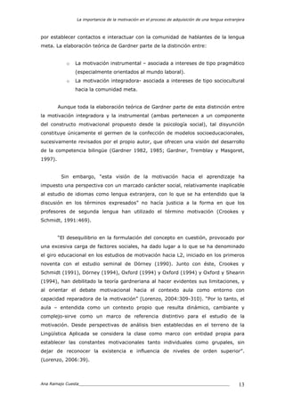 La importancia de la motivación en el proceso de adquisición de una lengua extranjera
Ana Ramajo Cuesta_____________________________________________________________ 13
por establecer contactos e interactuar con la comunidad de hablantes de la lengua
meta. La elaboración teórica de Gardner parte de la distinción entre:
o La motivación instrumental – asociada a intereses de tipo pragmático
(especialmente orientados al mundo laboral).
o La motivación integradora- asociada a intereses de tipo sociocultural
hacia la comunidad meta.
Aunque toda la elaboración teórica de Gardner parte de esta distinción entre
la motivación integradora y la instrumental (ambas pertenecen a un componente
del constructo motivacional propuesto desde la psicología social), tal disyunción
constituye únicamente el germen de la confección de modelos socioeducacionales,
sucesivamente revisados por el propio autor, que ofrecen una visión del desarrollo
de la competencia bilingüe (Gardner 1982, 1985; Gardner, Tremblay y Masgoret,
1997).
Sin embargo, “esta visión de la motivación hacia el aprendizaje ha
impuesto una perspectiva con un marcado carácter social, relativamente inaplicable
al estudio de idiomas como lengua extranjera, con lo que se ha entendido que la
discusión en los términos expresados” no hacía justicia a la forma en que los
profesores de segunda lengua han utilizado el término motivación (Crookes y
Schmidt, 1991:469).
“El desequilibrio en la formulación del concepto en cuestión, provocado por
una excesiva carga de factores sociales, ha dado lugar a lo que se ha denominado
el giro educacional en los estudios de motivación hacia L2, iniciado en los primeros
noventa con el estudio seminal de Dörney (1990). Junto con éste, Crookes y
Schmidt (1991), Dörney (1994), Oxford (1994) y Oxford (1994) y Oxford y Shearin
(1994), han debilitado la teoría gardneriana al hacer evidentes sus limitaciones, y
al orientar el debate motivacional hacia el contexto aula como entorno con
capacidad reparadora de la motivación” (Lorenzo, 2004:309-310). “Por lo tanto, el
aula – entendida como un contexto propio que resulta dinámico, cambiante y
complejo-sirve como un marco de referencia distintivo para el estudio de la
motivación. Desde perspectivas de análisis bien establecidas en el terreno de la
Lingüística Aplicada se considera la clase como marco con entidad propia para
establecer las constantes motivacionales tanto individuales como grupales, sin
dejar de reconocer la existencia e influencia de niveles de orden superior”.
(Lorenzo, 2006:39).
 
