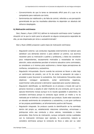 La importancia de la motivación en el proceso de adquisición de una lengua extranjera
Ana Ramajo Cuesta_____________________________________________________________ 15
- Convencimiento de que la tarea es demasiado difícil para él y que no es
competente para realizarla con éxito.
- Sentimientos de indefensión y de falta de control, referidos a una percepción
generalizada de que los resultados obtenidos no dependen en absoluto del
esfuerzo desplegado.
b) Motivación extrínseca
Deci, Passer y Ryan (1997:61) definen la motivación extrínseca como “cualquier
situación en la que la razón para la actuación es alguna consecuencia separable de
ella, ya sea dispensada por otros o autoadministrada”.
Deci y Ryan (2000) proponen cuatro tipos de motivación extrínseca:
- Regulación externa. Las conductas reguladas externamente se realizan para
satisfacer una demanda exterior o para obtener un premio. Los alumnos
necesitan para su motivación a padres y profesores, y éstos los consideran
poco independientes, escasamente motivados y necesitados de mucha
atención; estos estudiantes perciben el entorno educativo como controlador;
se consideran a sí mismos poco autónomos y tienen bajas percepciones de
confianza, competencia y autoestima.
- Regulación introyectada. Ocurre cuando las acciones se llevan a cabo bajo
un sentimiento de presión, con el fin de evitar la sensación de culpa o
ansiedad o para favorecer la autoestima. Son motivadores frecuentes estos
objetivos: conseguir aprobación, evitar sentimientos negativos,
experimentar valía personal o demostrar capacidad para suscitar alabanzas.
- Regulación identificada. La identificación es el proceso a través del cual la
persona reconoce y acepta el valor implícito de una conducta, por lo que la
ejecuta libremente incluso aunque no le resulte agradable ni placentera. Se
considera extrínseca porque la conducta sigue siendo un medio y no es
realizada por el disfrute y la satisfacción que produce. Suele estar asociada a
un elevado sentimiento de competencia y autoestima, a una gran confianza
en las propias posibilidades y al afrontamiento positivo del fracaso.
- Regulación integrada. Se produce cuando la identificación se ha asimilado
dentro del propio yo, estableciendo relaciones coherentes, armoniosas y
jerárquicas entre esa conducta y otros valores, necesidades o metas
personales. Esta forma de motivación, aunque comparte ciertas cualidades
con la motivación intrínseca (por ejemplo, la autonomía), todavía se
considera extrínseca porque la conducta se lleva a cabo por su valor
 