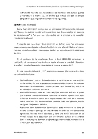 La importancia de la motivación en el proceso de adquisición de una lengua extranjera
Ana Ramajo Cuesta_____________________________________________________________ 16
instrumental respecto a un resultado que es distinto de ella, aunque querido
y valorado por sí mismo. (Ej.: un alumno que rechaza salir con sus amigos
porque tiene que preparar el examen del día siguiente).
c) Motivación intrínseca
Deci y Ryan (2000:233) explican que las actividades intrínsecamente motivadas
son “las que los sujetos consideran interesantes y que desean realizar en ausencia
de consecuencias” o “las que son interesantes por sí mismas y no necesitan
reforzamiento alguno”.
Precisando algo más, Ryan y Deci (2002:10) las definen como “las actividades
cuya motivación está basada en la satisfacción inherente a la actividad en sí misma,
más que en contingencias o refuerzos que pueden ser operacionalmente separables
de ella”.
En el contexto de la enseñanza, Ryan y Deci (2000:70) consideran la
motivación intrínseca como “una tendencia innata a buscar la novedad y los retos,
a ampliar y ejercitar las propias capacidades, a explorar y a aprender”.
En este contexto, Vallerand (1997) sostiene que pueden diferenciarse tres tipos
de motivación intrínseca:
- Motivación para conocer. Se concibe como la participación en una actividad
por la satisfacción que se experimenta aprendiendo o tratando de entender
algo nuevo. Se relaciona con constructos tales como exploración, metas de
aprendizaje o curiosidad intrínseca.
- Motivación de logro. Tiene en cuenta el papel motivador asociado al placer
que se siente cuando uno intenta superarse a sí mismo, lograr o crear algo.
El foco de atención se centra en el propio proceso y no tanto en el producto
final o resultado. Está relacionado con términos como reto personal, motivo
de logro o competencia personal.
- Motivación para experimentar estimulación. Esta modalidad se pone en
marcha cuando se participa en una actividad con el fin de vivir sensaciones
agradables. Ha sido menos estudiada y tiene una menor aplicación en los
niveles básicos de la adquisición del conocimiento, aunque sí en ámbitos
como la lectura para disfrutar, el aprendizaje autorregulado, la creatividad o
la resolución de problemas.
 