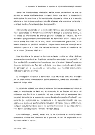 La importancia de la motivación en el proceso de adquisición de una lengua extranjera
Ana Ramajo Cuesta_____________________________________________________________ 17
Según las investigaciones realizadas, existe mayor probabilidad de que un
alumno se sienta intrínsecamente motivado hacia una tarea si experimenta
sentimientos de autonomía o de competencia mientras la realiza y si le permite
relacionarse con otros compañeros; además, el apoyo a la autonomía en familia y
en el aula también fomenta este tipo de motivación.
Íntimamente relacionado con la motivación intrínseca está el concepto de flujo
(flow) desarrollado por Mihaily Csikszentmihalyi. El flujo, o experiencia óptima, es
un estado de movimiento de energía psíquica realizado sin esfuerzo. Es muy
importante porque constituye el estado ideal del aprendizaje eficaz: “Debido a que
uno se siente muy bien con el flujo, resulta intrínsecamente gratificante. Es un
estado en el que las personas se quedan completamente absortas en lo que están
haciendo y prestan a la tarea una atención sin fisuras, uniendo su conciencia con
sus acciones” (Goleman, 1995:91).
Para beneficiarse del estado de flujo, una actividad no debe ser ni tan fácil que
produzca aburrimiento ni tan desafiante que produzca ansiedad. La motivación y el
flujo son también conceptos muy importantes para el profesor. Los profesores que
tienen un sentimiento de flujo con su trabajo y que están motivados por el placer
de participar en la experiencia de aprendizaje son modelos enormemente
motivadores para los alumnos.
La investigación indica que el aprendizaje se ve influido de forma más favorable
por las orientaciones intrínsecas que por las extrínsecas, sobre todo en cuanto a la
retención a largo plazo.
Es razonable suponer que nuestros alumnos de idiomas generalmente tendrán
mayores posibilidades de éxito con el desarrollo de las formas intrínsecas de
motivación que les lleven a aprender por sus propios motivos personales para
conseguir competencia y autonomía, aunque la retroalimentación (feedback) que
aumenta los sentimientos de competencia y de autodeterminación sea una
recompensa extrínseca que fomenta la motivación intrínseca. (Brown, 1994:39). En
cualquier caso, lo importante es que los alumnos interioricen los aspectos externos
y les den un sentido personal (Williams y Burden, 1997).
Csikszentmihalyi (1990:69) afirma que “si la experiencia es intrínsecamente
gratificante, la vida está justificada en el presente, en vez de empeñarse en un
hipotético beneficio futuro.”
 