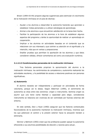 La importancia de la motivación en el proceso de adquisición de una lengua extranjera
Ana Ramajo Cuesta_____________________________________________________________ 18
Brown (1994:43-44) propone algunas sugerencias para estimular el crecimiento
de la motivación intrínseca en el aula de idiomas:
- Ayudar a los alumnos a desarrollar la autonomía haciendo que aprendan a
establecer metas personales y a utilizar estrategias de aprendizaje.
- Animar a los alumnos a que encuentren satisfacción en la tarea bien hecha.
- Facilitar la participación de los alumnos a la hora de establecer algunos
aspectos del programa y darles la oportunidad de realizar un aprendizaje en
cooperación.
- Implicar a los alumnos en actividades basadas en el contenido que se
relacionen con sus interesad y que centren su atención en el significado y la
intención, más que en verbos y preposiciones
- Diseñar pruebas que permitan la aportación de los alumnos y que éstos
consideren válidas; ofrecer comentarios así como una evaluación numérica.
3.1.2.3.3 Condicionantes personales de la motivación intrínseca
Tres factores personales propician la aproximación del alumno a la
motivación intrínseca: los sentimientos de competencia y autonomía realizando las
actividades escolares, y la posibilidad de acceso a relaciones positivas con personas
significativas.
a) Autonomía
El alumno necesita ser independiente y participar en actividades de forma
voluntaria, porque así lo desea. Según Alderman (1999), el sentimiento de
autonomía se sitúa entre dos extremos: origen e instrumento. Sentirse origen es
asumir que uno tiene cierta libertad y capacidad para elegir, considerarse
instrumento se relaciona con vivencias de ser controlado por fuerzas externas del
entorno.
En este sentido, Deci y Ryan (1992) aseguran que los factores contextuales
favorecedores de la autonomía mantienen la motivación intrínseca, mientras que
los que potencian el control y la presión exterior hacia la actuación tienden a
eliminarla.
Skinner y Belmont (1993) creen que los profesores pueden apoyar la autonomía
ofreciendo a sus alumnos posibilidades de elección y razones para actuar.
 