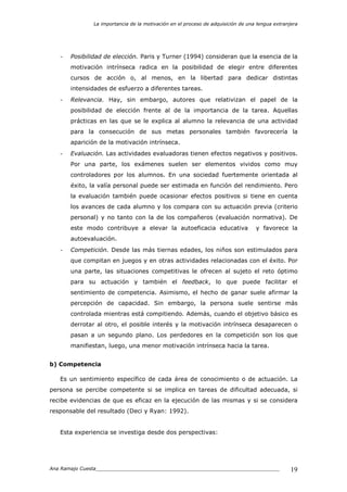 La importancia de la motivación en el proceso de adquisición de una lengua extranjera
Ana Ramajo Cuesta_____________________________________________________________ 19
- Posibilidad de elección. Paris y Turner (1994) consideran que la esencia de la
motivación intrínseca radica en la posibilidad de elegir entre diferentes
cursos de acción o, al menos, en la libertad para dedicar distintas
intensidades de esfuerzo a diferentes tareas.
- Relevancia. Hay, sin embargo, autores que relativizan el papel de la
posibilidad de elección frente al de la importancia de la tarea. Aquellas
prácticas en las que se le explica al alumno la relevancia de una actividad
para la consecución de sus metas personales también favorecería la
aparición de la motivación intrínseca.
- Evaluación. Las actividades evaluadoras tienen efectos negativos y positivos.
Por una parte, los exámenes suelen ser elementos vividos como muy
controladores por los alumnos. En una sociedad fuertemente orientada al
éxito, la valía personal puede ser estimada en función del rendimiento. Pero
la evaluación también puede ocasionar efectos positivos si tiene en cuenta
los avances de cada alumno y los compara con su actuación previa (criterio
personal) y no tanto con la de los compañeros (evaluación normativa). De
este modo contribuye a elevar la autoeficacia educativa y favorece la
autoevaluación.
- Competición. Desde las más tiernas edades, los niños son estimulados para
que compitan en juegos y en otras actividades relacionadas con el éxito. Por
una parte, las situaciones competitivas le ofrecen al sujeto el reto óptimo
para su actuación y también el feedback, lo que puede facilitar el
sentimiento de competencia. Asimismo, el hecho de ganar suele afirmar la
percepción de capacidad. Sin embargo, la persona suele sentirse más
controlada mientras está compitiendo. Además, cuando el objetivo básico es
derrotar al otro, el posible interés y la motivación intrínseca desaparecen o
pasan a un segundo plano. Los perdedores en la competición son los que
manifiestan, luego, una menor motivación intrínseca hacia la tarea.
b) Competencia
Es un sentimiento específico de cada área de conocimiento o de actuación. La
persona se percibe competente si se implica en tareas de dificultad adecuada, si
recibe evidencias de que es eficaz en la ejecución de las mismas y si se considera
responsable del resultado (Deci y Ryan: 1992).
Esta experiencia se investiga desde dos perspectivas:
 