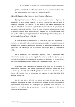 La importancia de la motivación en el proceso de adquisición de una lengua extranjera
Ana Ramajo Cuesta_____________________________________________________________ 22
padres, denota motivos extrínsecos; en caso de no estar seguro de la razón
por la que estudia, estará próximo a la desmotivación.
3.1.2.3.5 El papel del profesor en la motivación del alumno
Como profesores desempeñamos un papel muy importante en el proceso de
adquisición de una lengua extranjera y somos nosotros los que aunamos la
capacidad cognitiva y la afectiva, lo que produce un mayor rendimiento del
potencial intelectual del alumno y por tanto mayor éxito en el aprendizaje de
lenguas extranjeras.“El profesor influye, de modo consciente o inconsciente, en que
los alumnos quieran saber, sepan pensar y elaboren sus conocimientos de forma
que ayuden positiva y no negativamente en el aprendizaje, el recuerdo y el uso de
la información (Alonso Tapia, 1991:12).
El concepto de mediación confiere al profesor un papel muy importante. La
mediación se refiere a la intervención de otras personas (en el aula, sobre todo del
profesor) en el proceso de aprendizaje por medio de la selección de experiencias de
aprendizaje y la interacción con los alumnos. (Feuerstein, Klein y Tannenbaum,
1991).
En la mediación, “los desarrollos cognitivo, social y emocional están
íntimamente relacionados, y tan importante como el contenido de lo que se
trasmite es la creación de un ambiente apropiado en el hogar o en el aula, dentro
del cual se pueda fomentar esto con eficacia” (Williams y Burden, 1997:67).
Una faceta muy importante del trabajo del profesor en la mediación es
“ayudar a los individuos a que vean el significado que tiene para ellos lo que se les
ha pedido que hagan”, incluyendo “objetivos de carácter más duradero” y “una
actitud más holística hacia el aprendizaje que suponga el desarrollo global de la
persona” (op.cit 205).
La obra de Dörney (2001), nos aporta una base teórica sobre la que
apoyamos algunas de las ideas que exponemos en esta memoria. Consideramos
especialmente interesantes las estrategias que presenta para conseguir una
enseñanza motivadora. Las presentamos a modo de esquema y las iremos
explicando a continuación:
 