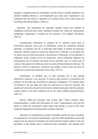 La importancia de la motivación en el proceso de adquisición de una lengua extranjera
Ana Ramajo Cuesta_____________________________________________________________ 24
seguidos o negativos para ser rechazados. No sólo ofrecen modelos cognitivos sino
también modelos afectivos y es fundamental que estos sean “apropiados”. Los
profesores han de nutrirse y apoyarse a sí mismos como primer paso hacia una
enseñanza más eficaz (Waters, 1998:11).
Asimismo, “los educadores de segundas lenguas tienen que modelar la
inteligencia emocional que están intentando enseñar por medio de interacciones
cuidadosas, respetuosas y sinceras con los alumnos y los colegas” (Christison,
1997:3)
Consideramos interesante la práctica de la reflexión tanto para el
crecimiento personal como para el profesional. Como los profesores también
aprenden, el progreso real de su desarrollo está ligado al empleo de destrezas
reflexivas. Stanley subraya la dimensión afectiva de la reflexión y la conexión que
se realiza entre el hecho de enseñar a los alumnos a reflexionar y el de aprender a
reflexionar sobre nuestra forma de enseñanza. Como profesores debemos de
preocuparnos por el cociente emocional de los alumnos, pero no menos por el
nuestro. Éste puede ser la llave que abra la puerta del aprendizaje de idiomas: “los
alumnos sienten la estructura emocional del profesor mucho antes de sentir el
impacto de su contenido intelectual” (Pine y Boy, 1977:3).
Ciertamente, un profesor que no esté motivado con lo que enseña
difícilmente motivará a sus alumnos. El alumno debe percibir el entusiasmo del
profesor, ha de sentir que al profesor le apasiona si asignatura. “If a teacher does
not believe in his job, does not enjoy the learning he is trying to transmit, the
student will sense this and derive the entirely rational conclusion that the particular
subject matter is not worth mastering for its own sake” (Mihaly Csikszentmihalyi,
1997:77).
Dörney (2001:33) comparte esta misma idea: “many scholars share
Csikszantmihalyi’ s belief that enthusiasm for ones’ s specialisation area and the
ability to make this enthusiasm public rather than hiding it is one of the most
important ingredients of motivationally successful teaching.
Asimismo, los estudiantes se sienten motivados cuando ven que el profesor
se preocupa por su proceso de aprendizaje y que tiene altas expectativas acerca del
progreso de los alumnos.“If students can sense that the teacher doesn´t care this
perception is the fastest way to undermine their motivation. The spiritual (and
 