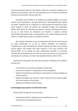 La importancia de la motivación en el proceso de adquisición de una lengua extranjera
Ana Ramajo Cuesta_____________________________________________________________ 25
sometimes physical) absence of the teacher sends such a powerful message to the
students, that everybody, even the most dedicated ones, are likely to be affected
and become demoralised” (Dörney 2001:35).
El profesor ha de intentar en la medida de lo posible establecer una buena
relación con los estudiantes y que estos sientan que está disponible para resolver
sus dudas. “Building trust in a classroom is a show process and results from many
small incidents in which the teacher has responded honestly and dependably
(Raffini 1993:145-6). Es importante que tenga en cuenta la vida afectiva del grupo,
ya que no sólo hemos de esforzarnos por trasmitir a nuestros alumnos
conocimientos lingüísticos útiles y enriquecedores, sino también debemos procurar
ofrecer un modelo que aumente su competencia afectiva.
Otro aspecto importante es que los estudiantes del aula de idiomas formen
un grupo cohesionado en el que se sientan satisfechos de pertenecer.
“Cohesiveness is often manifested by members seeking each other out, providing
mutual support, and making each other welcome in the group” (Ehrman and
Dörney,1998). En los grupos de clase cohesionados aumenta la motivación
individual de los estudiantes ya que entre los alumnos se animan en el proceso de
aprendizaje de una lengua y lo hacen más agradable (Dörney, 2001:44-45).
Algunas de las propuestas del autor para promover el desarrollo de la cohesión
de grupo son:
- Al comenzar el curso realizar actividades “rompe hielo”.
- Promover la interacción y cooperación entre los estudiantes.
- Realizar frecuentemente actividades en grupo donde no siempre trabajen los
mismos alumnos.
- Realizar actividades que incluyan a toda la clase como por ejemplo juegos
en los que compitan varios grupos.
- Organizar actividades extracurriculares.
b) Estrategias para generar la motivación inicial
Dörney (2001) las describe en cinco puntos:
- Aumentar los valores y actitudes de los estudiantes hacia la L2.
- Incrementar las expectativas de éxito:
 