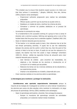 La importancia de la motivación en el proceso de adquisición de una lengua extranjera
Ana Ramajo Cuesta_____________________________________________________________ 26
“The simplest way to ensure that students expect success is to make sure
that they achieve it consistently…” (Brophy 1998:60). Para ello, Dörney
(2001) propone varias estrategias:
o Proporcionar suficiente preparación para realizar las actividades
propuestas.
o Ofrecer ayuda y permitir que los alumnos se ayuden entre sí.
o Establecer un modelo de éxito y clarificar los criterios de éxito.
o Considerar y eliminar los posibles obstáculos en el proceso de
aprendizaje.
- Incrementar la orientación de metas:
“It is fundamental to the successful working of a group to have a sense of
direction and a common purpose. Defining and agreeing aims is one of the
hardest tasks that the group has to undertake together” (Hadfiled 1992:134)
- Hacer el material relevante para los alumnos:
“If the teacher is to motivate pupils to learn, then relevance has to be the
red thread permeating activities. If pupils fail to see the relationship
between the activity and the world in which they live, then the point of the
activity is likely to be lost on them…If pupils do not see the relevance of a
subject, the teacher has from the outset a major challenge” (Chambers
1999:37). Dörney señala las siguientes formas de actuación para crear
material relevante para el alumno:
o Usar técnicas de análisis para encontrar las necesidades, los
objetivos y los intereses de los alumnos e introducirlos en el
currículum en la medida que sea posible.
o Relaciona los temas con las vivencias cotidianas de los estudiantes y
sus experiencias previas.
o Implicar a los estudiantes en el diseño y desarrollo del curso
- Crear creencias realistas en los alumnos sobre su aprendizaje.
c) Estrategias para mantener y proteger la motivación.
Consideramos este apartado especialmente interesante porque la
mayoría de los trabajos de investigación se centran en como motivar inicialmente a
los alumnos pero pocos de ellos estudian cómo mantener la motivación a lo largo
del proceso de aprendizaje. Dörney (2001) establece ocho estrategias:
- Hacer el aprendizaje estimulante y divertido. Para conseguirlo propone:
o Romper la monotonía del aprendizaje variando las actividades
propuestas y en ocasiones realizar tareas novedosas.
 