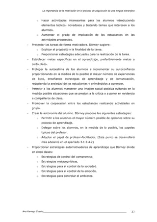 La importancia de la motivación en el proceso de adquisición de una lengua extranjera
Ana Ramajo Cuesta_____________________________________________________________ 27
o Hacer actividades interesantes para los alumnos introduciendo
elementos lúdicos, novedosos y tratando temas que interesen a los
alumnos.
o Aumentar el grado de implicación de los estudiantes en las
actividades propuestas.
- Presentar las tareas de forma motivadora. Dörney sugiere:
o Explicar el propósito y la finalidad de la tarea.
o Proporcionar estrategias adecuadas para la realización de la tarea.
- Establecer metas específicas en el aprendizaje, preferiblemente metas a
corto plazo.
- Proteger la autoestima de los alumnos e incrementar su autoconfianza
proporcionando en la medida de lo posible el mayor número de experiencias
de éxito, enseñando estrategias de aprendizaje y de comunicación,
reduciendo la ansiedad de los estudiantes y animándolos a aprender.
- Permitir a los alumnos mantener una imagen social positiva evitando en la
medida posible situaciones que se prestan a la crítica y a poner en evidencia
a compañeros de clase.
- Promover la cooperación entre los estudiantes realizando actividades en
grupo.
- Crear la autonomía del alumno. Dörney propone las siguientes estrategias:
o Permitir a los alumnos el mayor número posible de opciones sobre su
proceso de aprendizaje.
o Delegar sobre los alumnos, en la medida de lo posible, los papeles
típicos del profesor.
o Adoptar el papel de profesor-facilitador. (Este punto se desarrollará
más adelante en el apartado 3.1.2.4.2)
- Proporcionar estrategias automotivadoras de aprendizaje que Dörney divide
en cinco clases:
o Estrategias de control del compromiso.
o Estrategias metacognitivas.
o Estrategias para el control de la saciedad.
o Estrategias para el control de la emoción.
o Estrategias para controlar el ambiente.
 
