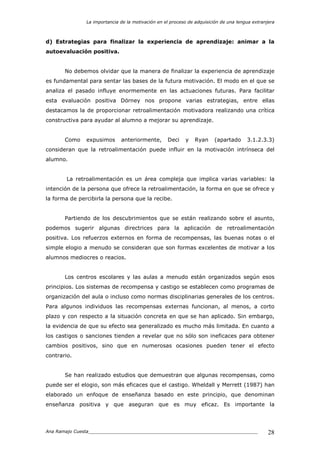 La importancia de la motivación en el proceso de adquisición de una lengua extranjera
Ana Ramajo Cuesta_____________________________________________________________ 28
d) Estrategias para finalizar la experiencia de aprendizaje: animar a la
autoevaluación positiva.
No debemos olvidar que la manera de finalizar la experiencia de aprendizaje
es fundamental para sentar las bases de la futura motivación. El modo en el que se
analiza el pasado influye enormemente en las actuaciones futuras. Para facilitar
esta evaluación positiva Dörney nos propone varias estrategias, entre ellas
destacamos la de proporcionar retroalimentación motivadora realizando una crítica
constructiva para ayudar al alumno a mejorar su aprendizaje.
Como expusimos anteriormente, Deci y Ryan (apartado 3.1.2.3.3)
consideran que la retroalimentación puede influir en la motivación intrínseca del
alumno.
La retroalimentación es un área compleja que implica varias variables: la
intención de la persona que ofrece la retroalimentación, la forma en que se ofrece y
la forma de percibirla la persona que la recibe.
Partiendo de los descubrimientos que se están realizando sobre el asunto,
podemos sugerir algunas directrices para la aplicación de retroalimentación
positiva. Los refuerzos externos en forma de recompensas, las buenas notas o el
simple elogio a menudo se consideran que son formas excelentes de motivar a los
alumnos mediocres o reacios.
Los centros escolares y las aulas a menudo están organizados según esos
principios. Los sistemas de recompensa y castigo se establecen como programas de
organización del aula o incluso como normas disciplinarias generales de los centros.
Para algunos individuos las recompensas externas funcionan, al menos, a corto
plazo y con respecto a la situación concreta en que se han aplicado. Sin embargo,
la evidencia de que su efecto sea generalizado es mucho más limitada. En cuanto a
los castigos o sanciones tienden a revelar que no sólo son ineficaces para obtener
cambios positivos, sino que en numerosas ocasiones pueden tener el efecto
contrario.
Se han realizado estudios que demuestran que algunas recompensas, como
puede ser el elogio, son más eficaces que el castigo. Wheldall y Merrett (1987) han
elaborado un enfoque de enseñanza basado en este principio, que denominan
enseñanza positiva y que aseguran que es muy eficaz. Es importante la
 