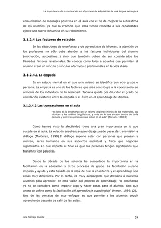 La importancia de la motivación en el proceso de adquisición de una lengua extranjera
Ana Ramajo Cuesta_____________________________________________________________ 29
comunicación de mensajes positivos en el aula con el fin de mejorar la autoestima
de los alumnos, ya que la creencia que ellos tienen respecto a sus capacidades
ejerce una fuerte influencia en su rendimiento.
3.1.2.4 Los factores de relación
En las situaciones de enseñanza y de aprendizaje de idiomas, la atención de
los profesores no sólo debe atender a los factores individuales del alumno
(motivación, autoestima…) sino que también deben de ser considerados los
llamados factores relacionales. Se conoce como tales a aquellos que permiten al
alumno crear un vínculo o vínculos afectivos o profesionales en la vida diaria.
3.1.2.4.1 La empatía
Es un estado mental en el que uno mismo se identifica con otro grupo o
persona. La empatía es uno de los factores que más contribuye a la coexistencia en
armonía de los individuos de la sociedad. Todavía queda por dilucidar el grado de
correlación existente entre la empatía y el éxito en el aprendizaje de idiomas.
3.1.2.4.2 Las transacciones en el aula
“El éxito de la enseñanza de un idioma depende menos de los materiales, las
técnicas y los análisis lingüísticos, y más de lo que sucede dentro de cada
persona y entre las personas que están en el aula” (Stevick, 1980:4)
Como hemos visto la afectividad tiene una gran importancia en lo que
sucede en el aula. La relación enseñanza-aprendizaje puede pasar de transmisión a
diálogo (Malderez, 1999).El diálogo supone estar con personas que piensan y
sienten, seres humanos en sus aspectos espiritual y físico que negocian
significados. Lo que importa al final es que las personas tengan significados que
transmitir con palabras.
Desde la década de los setenta ha aumentado la importancia en la
facilitación en la educación y otros procesos de grupo. La facilitación supone
impulso y ayuda y está basada en la idea de que la enseñanza y el aprendizaje son
cosas muy diferentes. Por lo tanto, es muy aconsejable que dotemos a nuestros
alumnos para aprender. En esta visión del proceso de aprendizaje, “la enseñanza
ya no se considera como impartir algo y hacer cosas para el alumno, sino que
ahora se define como la facilitación del aprendizaje autodirigido” (Heron, 1989:12).
Una de las ventajas de este enfoque es que permite a los alumnos seguir
aprendiendo después de salir de las aulas.
 
