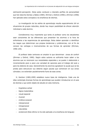 La importancia de la motivación en el proceso de adquisición de una lengua extranjera
Ana Ramajo Cuesta_____________________________________________________________ 31
estimación-percepción. Estos polos conducen a dieciséis perfiles de personalidad
que han descrito Keirsey y Bates (1984). Ehrman y Oxford (1990) y Ehrman (1996)
han aplicado estos conceptos a la enseñanza de idiomas.
La investigación de los estilos de aprendizaje resulta especialmente útil en
situaciones de grupos reducidos, donde hay mayor posibilidad de ofrecer atención
individual a cada alumno.
Consideramos muy importante que tanto el profesor como los estudiantes
sean conscientes de las diferencias que presentan los alumnos a la hora de
enfrentarse a las experiencias de aprendizaje. Estos deben aprender a identificar
los rasgos que determinan sus propias tendencias y preferencias, con el fin de
conocer las ventajas e inconvenientes de sus formas de aprender (Ehrman,
1996:129).
El profesor debe centrarse en ampliar lo que denominan zonas de confort
(Ehrman y Oxford, 1990). Según estos autores es suficiente hacer saber a los
alumnos que se reconocen sus necesidades especiales y se puede ir elaborando e
incrementando poco a poco una variedad de opciones para el trabajo del aula y
para los deberes de casa. Generalmente los alumnos agradecen la ayuda que se les
presta para estructurar sus deberes según pautas que comiencen en sus zonas
cómodas y se extiendan paulatinamente fuera de esas zonas.
H. Gardner (1983,1999) establece nueve tipos de inteligencia. Cada una de
ellas contempla diversas formas de aprendizaje que pueden introducirse en el aula
de idiomas y que serán objeto de estudio en esta memoria.
- lingüística-verbal
- lógica-matemática
- visual-espacial
- musical
- cinética-corporal
- interpersonal
- intrapersonal
- naturalista
- existencial (Esta última no ha sido aplicada a la enseñanza de lenguas)
 