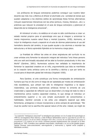 La importancia de la motivación en el proceso de adquisición de una lengua extranjera
Ana Ramajo Cuesta_____________________________________________________________ 32
Los profesores de lenguas extranjeras podemos conseguir que nuestra labor
docente sea más rica y efectiva al ofrecer al alumnado una variedad de tareas que
puedan adaptarse a los distintos estilos de aprendizaje Estas formas alternativas
incluyen experiencias interactivas con las artes (pintura, música, literatura….etc.) y
prácticas que reducen la ansiedad en el aula de lengua extranjera y potencian el
desarrollo de la inteligencia emocional1
.
Al introducir el arte y la estética en el aula no sólo contribuimos a crear un
estado mental propicio para el aprendizaje sino que al integrar y armonizar la
mente mejoramos nuestra salud física y mental (Lozanov, 1978). Asimismo, al
incluir la inteligencia visual y espacial en el aula de idiomas potenciamos el uso del
hemisferio derecho del cerebro, lo que puede ayudar a los alumnos a recordar las
estructuras y el léxico aprendido fijándolo en la memoria a largo plazo.
La finalidad de infiltrar las artes en otras asignaturas del currículo no es
crear artistas sino fomentar la educación integral del individuo:“only those persons
who are well and broadly educated will be able to function productively in this new
World” (Gardner, 2001). Numerosos autores han señalado la importancia de
fomentar la capacidad creadora en el niño, argumentando que ésta se manifiesta
en la creación tanto artística como en la científica y técnica y que por tanto es
crucial para el desarrollo global del individuo (Vigotskii 1930).
Para Gardner, el arte constituye una forma irremplazable de simbolización
humana que hoy en día corre el riesgo de ser aplastada por modos de simbolización
más escolásticos, que utilizan tan sólo la inteligencia lingüística y la lógica-
matemática. Las primeras experiencias artísticas forman la simiente de una
creatividad y capacidad de reflexión que se desarrollan a lo largo de toda la vida si
mantenemos activa nuestra capacidad creativa, lo que otorga al individuo un
entendimiento superior y no una simple acumulación de conocimientos o
habilidades. Gardner concede a las artes una categoría especial que debe
fomentarse, protegerse e incluso incorporarse a otros campos de aprendizaje: “We
must be careful not to sacrifice the special nature of the arts- indeed, we might do
1
La expresión “inteligencia emocional” la introdujeron por primera vez en el campo de la psicología en
1990 los investigadores Peter Salowey y John D.Mayer definiéndola como la capacidad de percibir los
sentimientos propios y los de los demás, distinguir entre ellos y servirse de esa información para guiar el
pensamiento y la conducta de uno mismo. Goleman presentó mediáticamente este concepto en su libro
publicado en 1995. Considera cinco aptitudes emocionales, clasificadas a su vez en dos grandes grupos:
Aptitud Personal (auto-conocimiento, auto-regulación y motivación) y Aptitud social (empatía y
habilidades sociales).
 
