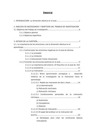 ÍNDICE
1. INTRODUCCIÓN: La dimensión afectiva en el aula ......................................1
2. ANÁLISIS DE NECESIDADES Y OBJETIVOS DEL TRABAJO DE INVESTIGACIÓN
2.1 Objetivos del trabajo de investigación......................................................6
2.1.1 Objetivo general
2.1.2 Objetivos específicos
3. ESTADO DE LA CUESTIÓN........................................................................7
3.1. La importancia de las emociones y de la dimensión afectiva en el
aprendizaje................................................................................................7
3.1.1 Contrarrestar las emociones negativas en el aula de idiomas
3.1.1.1 La ansiedad
3.1.1.2 La inhibición
3.1.1.3 Extroversión frente intraversión
3.1.2 Fomentar las emociones positivas en el aula................................9
3.1.2.1 La importancia del entorno. El Feng Shui en el aula de ELE
3.1.2.2 La autoestima ...........................................................11
3.1.2.3 La motivación............................................................11
3.1.2.3.1 Breve aproximación conceptual y desarrollo
histórico de la investigación de la motivación hacia el
aprendizaje
3.1.2.3.2 Modelo de motivación de Deci y Ryan.............14
a) La desmotivación
b) Motivación extrínseca
c) Motivación intrínseca
3.1.2.3.3 Condicionantes personales de la motivación
intrínseca...................................................................18
a) Autonomía
b) Competencia
c) Relación
3.1.2.3.4 Niveles de motivación....................................20
3.1.2.3.5 El papel del profesor en la motivación del
alumno......................................................................22
a) Estrategias para crear las condiciones básicas
motivadoras
 