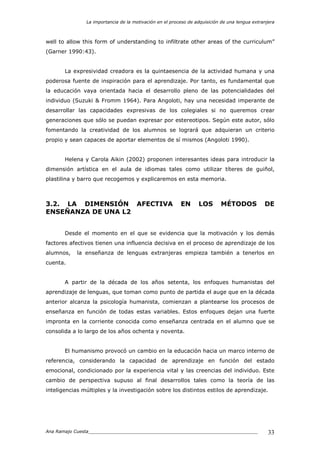 La importancia de la motivación en el proceso de adquisición de una lengua extranjera
Ana Ramajo Cuesta_____________________________________________________________ 33
well to allow this form of understanding to infiltrate other areas of the curriculum”
(Garner 1990:43).
La expresividad creadora es la quintaesencia de la actividad humana y una
poderosa fuente de inspiración para el aprendizaje. Por tanto, es fundamental que
la educación vaya orientada hacia el desarrollo pleno de las potencialidades del
individuo (Suzuki & Fromm 1964). Para Angoloti, hay una necesidad imperante de
desarrollar las capacidades expresivas de los colegiales si no queremos crear
generaciones que sólo se puedan expresar por estereotipos. Según este autor, sólo
fomentando la creatividad de los alumnos se logrará que adquieran un criterio
propio y sean capaces de aportar elementos de sí mismos (Angoloti 1990).
Helena y Carola Aikin (2002) proponen interesantes ideas para introducir la
dimensión artística en el aula de idiomas tales como utilizar títeres de guiñol,
plastilina y barro que recogemos y explicaremos en esta memoria.
3.2. LA DIMENSIÓN AFECTIVA EN LOS MÉTODOS DE
ENSEÑANZA DE UNA L2
Desde el momento en el que se evidencia que la motivación y los demás
factores afectivos tienen una influencia decisiva en el proceso de aprendizaje de los
alumnos, la enseñanza de lenguas extranjeras empieza también a tenerlos en
cuenta.
A partir de la década de los años setenta, los enfoques humanistas del
aprendizaje de lenguas, que toman como punto de partida el auge que en la década
anterior alcanza la psicología humanista, comienzan a plantearse los procesos de
enseñanza en función de todas estas variables. Estos enfoques dejan una fuerte
impronta en la corriente conocida como enseñanza centrada en el alumno que se
consolida a lo largo de los años ochenta y noventa.
El humanismo provocó un cambio en la educación hacia un marco interno de
referencia, considerando la capacidad de aprendizaje en función del estado
emocional, condicionado por la experiencia vital y las creencias del individuo. Este
cambio de perspectiva supuso al final desarrollos tales como la teoría de las
inteligencias múltiples y la investigación sobre los distintos estilos de aprendizaje.
 