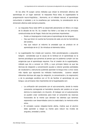 La importancia de la motivación en el proceso de adquisición de una lengua extranjera
Ana Ramajo Cuesta_____________________________________________________________ 34
En los años 70 surgen varios métodos que sitúan la dimensión afectiva del
aprendizaje en un lugar esencial: la respuesta física total, la sugestopedia la
programación neuro-lingüística... Asimismo, en el método natural, el aprendizaje
comunitario o tutelado y en la enseñanza por contenidos, la consideración de la
dimensión afectiva está siempre presente.
• La respuesta física total (RFT) se desarrolló plenamente en EEUU a lo largo
de la década de los 70. Su creador fue Asher y se basa en los principios
constructivistas de de Piaget. Parte de tres premisas importantes:
o Existe un bioprograma innato para el aprendizaje de las lenguas.
o Hay que tener en cuenta las funciones de cada uno de los hemisferios
del cerebro.
o Hay que reducir al máximo la ansiedad que se produce en el
aprendizaje de la L2. Se introduce el elemento lúdico.
• La sugestopedia fue creada por Lozanov. Este psicoterapeuta y psiquiatra
búlgaro consideraba que la causa de la lentitud en el aprendizaje es la
barrera psicológica que ponemos al pensar que no podemos cumplir con las
exigencias que el aprendizaje requiere. Fue el creador de la sugestopedia,
método que dio a conocer en 1978, y cuyo principio básico es que las
técnicas de relajación y concentración ayudan a retener grandes cantidades
de vocabulario y estructuras pudiendo aprender la lengua tres o cinco veces
más rápido que siguiendo los métodos tradicionales. Lozanov adoptó
diferentes técnicas del yoga (la relajación, la concentración y la respiración)
y de la psicología soviética con el fin de facilitar el aprendizaje de una
lengua. Los principios más importantes de la Sugestopedia son:
o La unificación del consciente con el sub-consciente, donde la mente
consciente corresponde al hemisferio derecho del cerebro en el que
domina la creatividad y la intuición. Al trabajar con el subconsciente
se pueden crear condiciones para traer al consciente las reservas
funcionales de la mente que denotan los talentos que tenemos
esperando a ser desarrollados como la creatividad y la memoria entre
otros.
o El concepto cuerpo relajado-mente alerta, implica que el alumno
debe aprender a relajar su mente para reducir los niveles de
angustia, ansiedad y estrés.
 