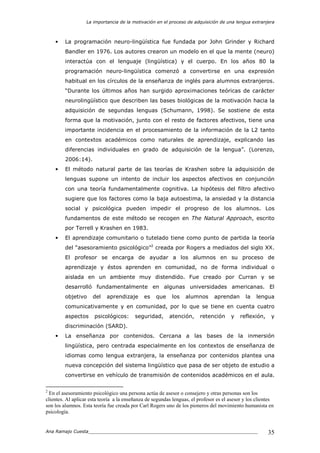 La importancia de la motivación en el proceso de adquisición de una lengua extranjera
Ana Ramajo Cuesta_____________________________________________________________ 35
• La programación neuro-lingüística fue fundada por John Grinder y Richard
Bandler en 1976. Los autores crearon un modelo en el que la mente (neuro)
interactúa con el lenguaje (lingüística) y el cuerpo. En los años 80 la
programación neuro-lingüística comenzó a convertirse en una expresión
habitual en los círculos de la enseñanza de inglés para alumnos extranjeros.
“Durante los últimos años han surgido aproximaciones teóricas de carácter
neurolingüístico que describen las bases biológicas de la motivación hacia la
adquisición de segundas lenguas (Schumann, 1998). Se sostiene de esta
forma que la motivación, junto con el resto de factores afectivos, tiene una
importante incidencia en el procesamiento de la información de la L2 tanto
en contextos académicos como naturales de aprendizaje, explicando las
diferencias individuales en grado de adquisición de la lengua”. (Lorenzo,
2006:14).
• El método natural parte de las teorías de Krashen sobre la adquisición de
lenguas supone un intento de incluir los aspectos afectivos en conjunción
con una teoría fundamentalmente cognitiva. La hipótesis del filtro afectivo
sugiere que los factores como la baja autoestima, la ansiedad y la distancia
social y psicológica pueden impedir el progreso de los alumnos. Los
fundamentos de este método se recogen en The Natural Approach, escrito
por Terrell y Krashen en 1983.
• El aprendizaje comunitario o tutelado tiene como punto de partida la teoría
del “asesoramiento psicológico”2
creada por Rogers a mediados del siglo XX.
El profesor se encarga de ayudar a los alumnos en su proceso de
aprendizaje y éstos aprenden en comunidad, no de forma individual o
aislada en un ambiente muy distendido. Fue creado por Curran y se
desarrolló fundamentalmente en algunas universidades americanas. El
objetivo del aprendizaje es que los alumnos aprendan la lengua
comunicativamente y en comunidad, por lo que se tiene en cuenta cuatro
aspectos psicológicos: seguridad, atención, retención y reflexión, y
discriminación (SARD).
• La enseñanza por contenidos. Cercana a las bases de la inmersión
lingüística, pero centrada especialmente en los contextos de enseñanza de
idiomas como lengua extranjera, la enseñanza por contenidos plantea una
nueva concepción del sistema lingüístico que pasa de ser objeto de estudio a
convertirse en vehículo de transmisión de contenidos académicos en el aula.
2
En el asesoramiento psicológico una persona actúa de asesor o consejero y otras personas son los
clientes. Al aplicar esta teoría a la enseñanza de segundas lenguas, el profesor es el asesor y los clientes
son los alumnos. Esta teoría fue creada por Carl Rogers uno de los pioneros del movimiento humanista en
psicología.
 
