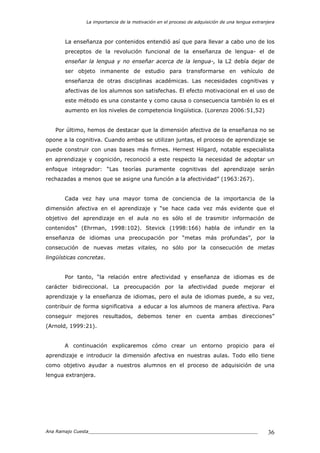 La importancia de la motivación en el proceso de adquisición de una lengua extranjera
Ana Ramajo Cuesta_____________________________________________________________ 36
La enseñanza por contenidos entendió así que para llevar a cabo uno de los
preceptos de la revolución funcional de la enseñanza de lengua- el de
enseñar la lengua y no enseñar acerca de la lengua-, la L2 debía dejar de
ser objeto inmanente de estudio para transformarse en vehículo de
enseñanza de otras disciplinas académicas. Las necesidades cognitivas y
afectivas de los alumnos son satisfechas. El efecto motivacional en el uso de
este método es una constante y como causa o consecuencia también lo es el
aumento en los niveles de competencia lingüística. (Lorenzo 2006:51,52)
Por último, hemos de destacar que la dimensión afectiva de la enseñanza no se
opone a la cognitiva. Cuando ambas se utilizan juntas, el proceso de aprendizaje se
puede construir con unas bases más firmes. Hernest Hilgard, notable especialista
en aprendizaje y cognición, reconoció a este respecto la necesidad de adoptar un
enfoque integrador: “Las teorías puramente cognitivas del aprendizaje serán
rechazadas a menos que se asigne una función a la afectividad” (1963:267).
Cada vez hay una mayor toma de conciencia de la importancia de la
dimensión afectiva en el aprendizaje y “se hace cada vez más evidente que el
objetivo del aprendizaje en el aula no es sólo el de trasmitir información de
contenidos” (Ehrman, 1998:102). Stevick (1998:166) habla de infundir en la
enseñanza de idiomas una preocupación por “metas más profundas”, por la
consecución de nuevas metas vitales, no sólo por la consecución de metas
lingüísticas concretas.
Por tanto, “la relación entre afectividad y enseñanza de idiomas es de
carácter bidireccional. La preocupación por la afectividad puede mejorar el
aprendizaje y la enseñanza de idiomas, pero el aula de idiomas puede, a su vez,
contribuir de forma significativa a educar a los alumnos de manera afectiva. Para
conseguir mejores resultados, debemos tener en cuenta ambas direcciones”
(Arnold, 1999:21).
A continuación explicaremos cómo crear un entorno propicio para el
aprendizaje e introducir la dimensión afectiva en nuestras aulas. Todo ello tiene
como objetivo ayudar a nuestros alumnos en el proceso de adquisición de una
lengua extranjera.
 