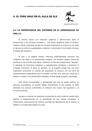 La importancia de la motivación en el proceso de adquisición de una lengua extranjera
Ana Ramajo Cuesta_____________________________________________________________ 37
4. EL FENG SHUI EN EL AULA DE ELE
Ideograma del Feng Shui
4.1 LA IMPORTANCIA DEL ENTORNO EN EL APRENDIZAJE DE
UNA L2.
El entorno ejerce una influencia poderosa y determinante sobre el
pensamiento y las acciones humanas y una acción sugestiva sobre el cerebro.
Lozanov (1978) consciente de ello da una gran importancia al entorno en las aulas
en las que se utiliza la sugestopedia, cuidando la decoración e iluminación del aula,
el diseño del mobiliario…
El arte y la estética pueden influirnos profundamente haciendo que
tengamos una salud y un pensamiento mejores. Los antiguos griegos fueron los
primeros en documentar este efecto. Utilizaron el arte para proporcionar “catarsis”,
la descarga de emociones negativas, y seguidamente reintegrar y armonizar el
complejo emocional. A título de ejemplo, en la tragedia griega hay una gran
implicación emocional; el corazón del espectador se retuerce con una serie de
acontecimientos catastróficos que se suceden uno tras otro, pero por virtud de la
poesía, la música y los sentimientos elevados, al final queda purgado y purificado.
Este efecto tranquilizador y reintegrador del arte se puede explicar en
términos neurológicos. El cerebro refleja internamente lo que percibe. El dolor
percibido nos provoca sufrimiento, la violencia nos vuelve más agresivos y la
armonía armoniza.
Aunque no seamos en ocasiones conscientes de ello el entorno puede influir
positiva o negativamente en el aprendizaje de una lengua extranjera. A
continuación, expondremos de manera resumida las aportaciones de la música, la
estética y la creatividad artística en aula.
 
