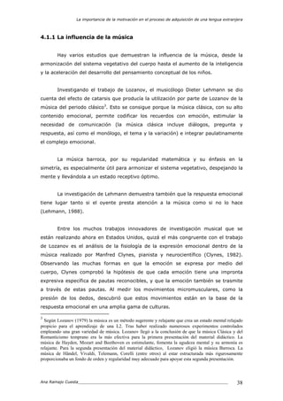La importancia de la motivación en el proceso de adquisición de una lengua extranjera
Ana Ramajo Cuesta_____________________________________________________________ 38
4.1.1 La influencia de la música
Hay varios estudios que demuestran la influencia de la música, desde la
armonización del sistema vegetativo del cuerpo hasta el aumento de la inteligencia
y la aceleración del desarrollo del pensamiento conceptual de los niños.
Investigando el trabajo de Lozanov, el musicólogo Dieter Lehmann se dio
cuenta del efecto de catarsis que producía la utilización por parte de Lozanov de la
música del periodo clásico3
. Esto se consigue porque la música clásica, con su alto
contenido emocional, permite codificar los recuerdos con emoción, estimular la
necesidad de comunicación (la música clásica incluye diálogos, pregunta y
respuesta, así como el monólogo, el tema y la variación) e integrar paulatinamente
el complejo emocional.
La música barroca, por su regularidad matemática y su énfasis en la
simetría, es especialmente útil para armonizar el sistema vegetativo, despejando la
mente y llevándola a un estado receptivo óptimo.
La investigación de Lehmann demuestra también que la respuesta emocional
tiene lugar tanto si el oyente presta atención a la música como si no lo hace
(Lehmann, 1988).
Entre los muchos trabajos innovadores de investigación musical que se
están realizando ahora en Estados Unidos, quizá el más congruente con el trabajo
de Lozanov es el análisis de la fisiología de la expresión emocional dentro de la
música realizado por Manfred Clynes, pianista y neurocientífico (Clynes, 1982).
Observando las muchas formas en que la emoción se expresa por medio del
cuerpo, Clynes comprobó la hipótesis de que cada emoción tiene una impronta
expresiva específica de pautas reconocibles, y que la emoción también se trasmite
a través de estas pautas. Al medir los movimientos micromusculares, como la
presión de los dedos, descubrió que estos movimientos están en la base de la
respuesta emocional en una amplia gama de culturas.
3
Según Lozanov (1979) la música es un método sugerente y relajante que crea un estado mental relajado
propicio para el aprendizaje de una L2. Tras haber realizado numerosos experimentos controlados
empleando una gran variedad de música. Lozanov llegó a la conclusión de que la música Clásica y del
Romanticismo temprano era la más efectiva para la primera presentación del material didáctico. La
música de Hayden, Mozart and Beethoven es estimulante, fomenta la agudeza mental y su armonía es
relajante. Para la segunda presentación del material didáctico, Lozanov eligió la música Barroca. La
música de Händel, Vivaldi, Telemann, Corelli (entre otros) al estar estructurada más rigurosamente
proporcionaba un fondo de orden y regularidad muy adecuado para apoyar esta segunda presentación.
 