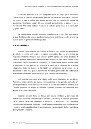 La importancia de la motivación en el proceso de adquisición de una lengua extranjera
Ana Ramajo Cuesta_____________________________________________________________ 39
Asimismo, demostró que cada compositor sigue su propia pauta emocional
concreta que se trasmite en la manera habitual que tiene esa persona de combinar
las notas; el oyente refleja esta pauta, aunque muy por debajo del umbral de
conciencia. Beethoven, según Clynes, expresó generalmente el dolor, y en el
movimiento final solía trabajar mediante la catarsis para llegar a la resolución
(Clynes, 1991).
La canción tiene también beneficios terapéuticos y es muy fácil incorporarla
al aula de idiomas. La canción puede ser sumamente catártica y nuestra propia voz
cuando canta es generalmente terapéutica.
4.1.2 La estética
Cuando contemplamos una creación artística es muy posible que adquiramos
el estado de ánimo del objeto o persona observados. Este es el principio de
respuesta mediante imitación que Lozanov (1979) aplica a las artes plásticas. A
título de ejemplo, observar un hermoso cuadro supone un gran placer. Puede haber
una catarsis, según el estado del observador: el cuadro puede ayudar al observador
a trascender el caos que hay en su mente a través de la influencia de su propia
integración. Esto no supone la formación de conceptos; su presencia en la
conciencia no será más que un sentimiento impreciso, pero dentro del iceberg que
es la mente humana ha tenido lugar una gran cantidad de movimiento.
Así Lozanov, reproduce arte clásico inglés como ilustración en sus libros.
Asimismo, coloca carteles de buenas reproducciones en las paredes del aula. Un
efecto parecido se puede conseguir mediante el uso de fotografías de paisajes, que
también producen un efecto de armonía y pueden provocar una respuesta más
amplia de la corteza sensorial.
Lozanov también llena sus textos con poesía, símbolos y paradojas. La
poesía tiene su forma característica de influencia. El ritmo y la armonía, por medio
de su efecto repetitivo moderado tranquilizan y armonizan. Los cuantiosos
beneficios sensoriales de imágenes y metáforas estimulan el cerebro ampliamente y
requieren una búsqueda activa de significado, de representación de los recuerdos y
de implicación emocional.
 