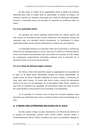 La importancia de la motivación en el proceso de adquisición de una lengua extranjera
Ana Ramajo Cuesta_____________________________________________________________ 40
De este modo, el creador de la sugestopedia utiliza la estética de maneras
diferentes para crear un estado ideal de aprendizaje: el cerebro se integra y se
armoniza, liberado de bloqueos emocionales por medio de descargas apropiadas,
tranquilo y estimulado hacia una actividad de resolución de problemas cada vez
mayor.
4.1.3 La expresión activa
Los ejemplos que hemos expuesto anteriormente son efectos pasivos del
arte; pasivos en el sentido de que en gran medida son una respuesta, aunque esa
respuesta exija una actividad interna considerable. Si fomentamos la propia
creatividad artística de los alumnos obtendremos un efecto aún más poderoso.
La creatividad artística es la expresión última de la autonomía y combina los
efectos de las respuestas pasiva y activa. Hace que el cerebro se extienda hasta el
límite y permanezca tan equilibrado como sea posible en el proceso. En este trabajo
de investigación propondremos actividades artísticas para el desarrollo de la
expresión escrita y oral en el aula de idiomas.
4.1.4 La clase de idiomas según Lozanov
Por último, siendo más específicos según la sugestopedia en las paredes de
la clase no se deben poner demasiados carteles de manera desordenada. Se
pueden poner de forma ordenada fotografías de buena calidad y cambiarlas por
otras cada cierto tiempo. Es buena idea poner música cuando los estudiantes
entran en el aula y en los descansos. En el aula debería haber flores y plantas ya
que crean un ambiente muy agradable. Es conveniente colocar las sillas en forma
de U para facilitar la comunicación entre el profesor y los estudiantes.
En el apartado 4.3 veremos como el Feng Shui también establece estos
principios que utilizaremos para crear un entorno propicio para el aprendizaje en el
aula.
4. 2 CREAR UNA ATMÓSFERA RELAJADA EN EL AULA
No sólo Lozanov otorga una gran importancia a la influencia del entorno en
el proceso de aprendizaje. Autores como Arnold (1999), Lorenzo (2001) y
fundamentalmente Dörney (2001) consideran que crear una atmósfera relajada en
 