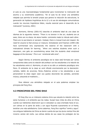 La importancia de la motivación en el proceso de adquisición de una lengua extranjera
Ana Ramajo Cuesta_____________________________________________________________ 41
el aula es una macroestrategia fundamental para incrementar la motivación del
alumno y su rendimiento académico. “En el aula ha de reinar una atmósfera
relajada que permita la tensión propia que genera la inducción de estructuras, la
generación de hipótesis lingüísticas de la L2 y el uso de estrategias comunicativas
cuando los recursos lingüísticos fallan, resulta esencial para el desarrollo de la
motivación” (Lorenzo, 2001)
Asimismo, Dörney (2001:41) describe el ambiente ideal de una clase de
idiomas de la siguiente manera: “There is no tension in the air; students are at
ease; there are no sharp- let alone hostile- comments made to ridicule each other.
There are no put-downs or sarcasm. Instead, there is mutual trust and respect. No
need for anyone to feel anxious or insecure. Scheidecker and Freeman (1999:138)
have summarised very expressively the essence of the classroom with a
motivational climate for learning. `When one watches students enter such a
classroom, one gets an overwhelming sense that the students shed emotional
baggage at the doorway´.This is an `emotional safe zone”.
Según Dörney el ambiente psicológico de la clase está formado por varios
componentes tales como la relación del profesor con los estudiantes o la relación de
los estudiantes entre sí. Asimismo, el aula no es sólo un ambiente psicológico sino
físico. El ambiente de la clase se verá influido enormemente por la decoración:
carteles, tablón de anuncios, flores…Podemos animar a los estudiantes a que
personalicen la clase según sean sus gustos decorando las paredes, poniendo
música, colocando el mobiliario….
Para obtener una atmósfera relajada en el aula podemos emplear los
principios del Feng Shui.
4.3 PRINCIPIOS DEL FENG SHUI
El Feng Shui es un milenario sistema chino que estudia la relación entre los
seres humanos y el ambiente que les rodea. Surgió hace miles de años en China
cuando sus habitantes observaron que si colocaban su casa orientada hacia el sur,
con colinas en la parte de atrás y con agua fluyendo suavemente en el frente,
tendrían una vida satisfactoria. Como sabemos, Feng Shui significa “viento y agua”.
Los antiguos habitantes de China se dieron cuenta de que los duros vientos fríos del
invierno venían del norte. Las colinas detrás de sus casas los protegían de los
 