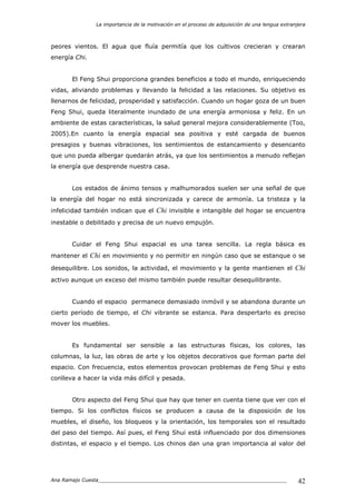 La importancia de la motivación en el proceso de adquisición de una lengua extranjera
Ana Ramajo Cuesta_____________________________________________________________ 42
peores vientos. El agua que fluía permitía que los cultivos crecieran y crearan
energía Chi.
El Feng Shui proporciona grandes beneficios a todo el mundo, enriqueciendo
vidas, aliviando problemas y llevando la felicidad a las relaciones. Su objetivo es
llenarnos de felicidad, prosperidad y satisfacción. Cuando un hogar goza de un buen
Feng Shui, queda literalmente inundado de una energía armoniosa y feliz. En un
ambiente de estas características, la salud general mejora considerablemente (Too,
2005).En cuanto la energía espacial sea positiva y esté cargada de buenos
presagios y buenas vibraciones, los sentimientos de estancamiento y desencanto
que uno pueda albergar quedarán atrás, ya que los sentimientos a menudo reflejan
la energía que desprende nuestra casa.
Los estados de ánimo tensos y malhumorados suelen ser una señal de que
la energía del hogar no está sincronizada y carece de armonía. La tristeza y la
infelicidad también indican que el Chi invisible e intangible del hogar se encuentra
inestable o debilitado y precisa de un nuevo empujón.
Cuidar el Feng Shui espacial es una tarea sencilla. La regla básica es
mantener el Chi en movimiento y no permitir en ningún caso que se estanque o se
desequilibre. Los sonidos, la actividad, el movimiento y la gente mantienen el Chi
activo aunque un exceso del mismo también puede resultar desequilibrante.
Cuando el espacio permanece demasiado inmóvil y se abandona durante un
cierto período de tiempo, el Chi vibrante se estanca. Para despertarlo es preciso
mover los muebles.
Es fundamental ser sensible a las estructuras físicas, los colores, las
columnas, la luz, las obras de arte y los objetos decorativos que forman parte del
espacio. Con frecuencia, estos elementos provocan problemas de Feng Shui y esto
conlleva a hacer la vida más difícil y pesada.
Otro aspecto del Feng Shui que hay que tener en cuenta tiene que ver con el
tiempo. Si los conflictos físicos se producen a causa de la disposición de los
muebles, el diseño, los bloqueos y la orientación, los temporales son el resultado
del paso del tiempo. Así pues, el Feng Shui está influenciado por dos dimensiones
distintas, el espacio y el tiempo. Los chinos dan una gran importancia al valor del
 