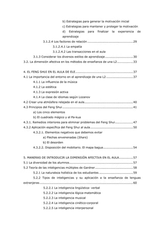 b) Estrategias para generar la motivación inicial
c) Estrategias para mantener y proteger la motivación
d) Estrategias para finalizar la experiencia de
aprendizaje
3.1.2.4 Los factores de relación ..............................................29
3.1.2.4.1 La empatía
3.1.2.4.2 Las transacciones en el aula
3.1.3 Considerar los diversos estilos de aprendizaje ............................30
3.2. La dimensión afectiva en los métodos de enseñanza de una L2................33
4. EL FENG SHUI EN EL AULA DE ELE..........................................................37
4.1 La importancia del entorno en el aprendizaje de una L2 ...........................37
4.1.1 La influencia de la música
4.1.2 La estética
4.1.3 La expresión activa
4.1.4 La clase de idiomas según Lozanov
4.2 Crear una atmósfera relajada en el aula.................................................40
4.3 Principios del Feng Shui .......................................................................41
a) Los cinco elementos
b) El cuadrado mágico y el Pa-kua
4.3.1. Remedios interiores para eliminar problemas del Feng Shui..................47
4.3.2 Aplicación específica del Feng Shui al aula...........................................50
4.3.2.1. Elementos negativos que debemos evitar
a) Flechas envenenadas (Shars)
b) El desorden
4.3.2.2. Disposición del mobiliario. El mapa bagua..............................54
5. MANERAS DE INTRODUCIR LA DIMENSIÓN AFECTIVA EN EL AULA..............57
5.1 La diversidad de los alumnos................................................................57
5.2 Teoría de las inteligencias múltiples de Gardner ......................................58
5.2.1 La naturaleza holística de los estudiantes ..................................59
5.2.2 Tipos de inteligencias y su aplicación a la enseñanza de lenguas
extranjeras ..............................................................................................60
5.2.2.1 La inteligencia lingüística- verbal
5.2.2.2 La inteligencia lógica-matemática
5.2.2.3 La inteligencia musical
5.2.2.4 La inteligencia cinético-corporal
5.2.2.5 La inteligencia interpersonal
 