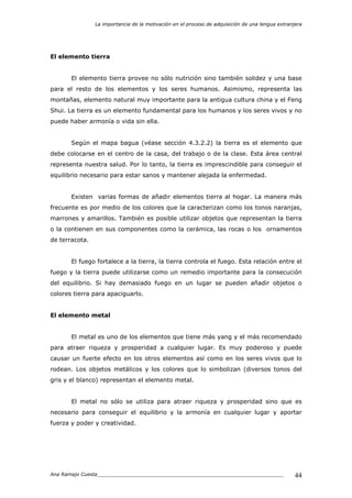 La importancia de la motivación en el proceso de adquisición de una lengua extranjera
Ana Ramajo Cuesta_____________________________________________________________ 44
El elemento tierra
El elemento tierra provee no sólo nutrición sino también solidez y una base
para el resto de los elementos y los seres humanos. Asimismo, representa las
montañas, elemento natural muy importante para la antigua cultura china y el Feng
Shui. La tierra es un elemento fundamental para los humanos y los seres vivos y no
puede haber armonía o vida sin ella.
Según el mapa bagua (véase sección 4.3.2.2) la tierra es el elemento que
debe colocarse en el centro de la casa, del trabajo o de la clase. Esta área central
representa nuestra salud. Por lo tanto, la tierra es imprescindible para conseguir el
equilibrio necesario para estar sanos y mantener alejada la enfermedad.
Existen varias formas de añadir elementos tierra al hogar. La manera más
frecuente es por medio de los colores que la caracterizan como los tonos naranjas,
marrones y amarillos. También es posible utilizar objetos que representan la tierra
o la contienen en sus componentes como la cerámica, las rocas o los ornamentos
de terracota.
El fuego fortalece a la tierra, la tierra controla el fuego. Esta relación entre el
fuego y la tierra puede utilizarse como un remedio importante para la consecución
del equilibrio. Si hay demasiado fuego en un lugar se pueden añadir objetos o
colores tierra para apaciguarlo.
El elemento metal
El metal es uno de los elementos que tiene más yang y el más recomendado
para atraer riqueza y prosperidad a cualquier lugar. Es muy poderoso y puede
causar un fuerte efecto en los otros elementos así como en los seres vivos que lo
rodean. Los objetos metálicos y los colores que lo simbolizan (diversos tonos del
gris y el blanco) representan el elemento metal.
El metal no sólo se utiliza para atraer riqueza y prosperidad sino que es
necesario para conseguir el equilibrio y la armonía en cualquier lugar y aportar
fuerza y poder y creatividad.
 