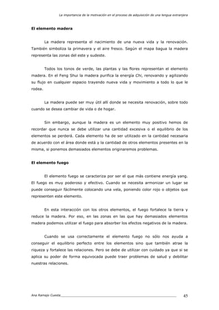 La importancia de la motivación en el proceso de adquisición de una lengua extranjera
Ana Ramajo Cuesta_____________________________________________________________ 45
El elemento madera
La madera representa el nacimiento de una nueva vida y la renovación.
También simboliza la primavera y el aire fresco. Según el mapa bagua la madera
representa las zonas del este y sudeste.
Todos los tonos de verde, las plantas y las flores representan el elemento
madera. En el Feng Shui la madera purifica la energía Chi, renovando y agilizando
su flujo en cualquier espacio trayendo nueva vida y movimiento a todo lo que le
rodea.
La madera puede ser muy útil allí donde se necesita renovación, sobre todo
cuando se desea cambiar de vida o de hogar.
Sin embargo, aunque la madera es un elemento muy positivo hemos de
recordar que nunca se debe utilizar una cantidad excesiva o el equilibrio de los
elementos se perderá. Cada elemento ha de ser utilizado en la cantidad necesaria
de acuerdo con el área donde está y la cantidad de otros elementos presentes en la
misma, si ponemos demasiados elementos originaremos problemas.
El elemento fuego
El elemento fuego se caracteriza por ser el que más contiene energía yang.
El fuego es muy poderoso y efectivo. Cuando se necesita armonizar un lugar se
puede conseguir fácilmente colocando una vela, poniendo color rojo o objetos que
representen este elemento.
En esta interacción con los otros elementos, el fuego fortalece la tierra y
reduce la madera. Por eso, en las zonas en las que hay demasiados elementos
madera podemos utilizar el fuego para absorber los efectos negativos de la madera.
Cuando se usa correctamente el elemento fuego no sólo nos ayuda a
conseguir el equilibrio perfecto entre los elementos sino que también atrae la
riqueza y fortalece las relaciones. Pero se debe de utilizar con cuidado ya que si se
aplica su poder de forma equivocada puede traer problemas de salud y debilitar
nuestras relaciones.
 