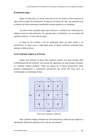 La importancia de la motivación en el proceso de adquisición de una lengua extranjera
Ana Ramajo Cuesta_____________________________________________________________ 46
El elemento agua
Según el Feng Shui, el viento hace que el Chi se mueva y fluya mientras el
agua tiene el poder de mantenerlo. El agua es la fuente de vida. Las personas que
la utilizan de forma adecuada mantendrán energía positiva a su alrededor.
Los seres vivos necesitan agua para sobrevivir y siempre han construido sus
hogares cerca de este elemento. Es esencial para el bienestar y es una parte del
equilibrio natural, no hay vida sin agua.
El agua de las fuentes o de los estanques debe de estar limpia y en
movimiento. El agua sucia o estancada atrae el efecto contrario pudiendo traer
pobreza o falta de éxito.
b) El cuadrado mágico y el Pa-kua
Según una leyenda el Feng Shui empezó cuando una gran tortuga salió
arrastrándose del Río Amarillo. Las marcas del caparazón de esta tortuga formaban
un cuadrado mágico perfecto. Todos los sabios de la época examinaron estos
sucesos prometedores y finalmente encontraron los inicios del Feng Shui, la
numerología y la astrología chinas.
Figura 8 en (Webster, 1998:24)
Este cuadrado mágico indicaba las ocho direcciones, todas las que llegaron a
representar diferentes aspectos de la vida de una persona.
 