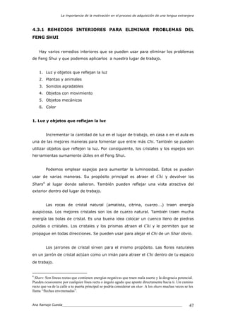 La importancia de la motivación en el proceso de adquisición de una lengua extranjera
Ana Ramajo Cuesta_____________________________________________________________ 47
4.3.1 REMEDIOS INTERIORES PARA ELIMINAR PROBLEMAS DEL
FENG SHUI
Hay varios remedios interiores que se pueden usar para eliminar los problemas
de Feng Shui y que podemos aplicarlos a nuestro lugar de trabajo.
1. Luz y objetos que reflejan la luz
2. Plantas y animales
3. Sonidos agradables
4. Objetos con movimiento
5. Objetos mecánicos
6. Color
1. Luz y objetos que reflejan la luz
Incrementar la cantidad de luz en el lugar de trabajo, en casa o en el aula es
una de las mejores maneras para fomentar que entre más Chi. También se pueden
utilizar objetos que reflejen la luz. Por consiguiente, los cristales y los espejos son
herramientas sumamente útiles en el Feng Shui.
Podemos emplear espejos para aumentar la luminosidad. Estos se pueden
usar de varias maneras. Su propósito principal es atraer el Chi y devolver los
Shars4
al lugar donde salieron. También pueden reflejar una vista atractiva del
exterior dentro del lugar de trabajo.
Las rocas de cristal natural (amatista, citrina, cuarzo….) traen energía
auspiciosa. Los mejores cristales son los de cuarzo natural. También traen mucha
energía las bolas de cristal. Es una buena idea colocar un cuenco lleno de piedras
pulidas o cristales. Los cristales y los prismas atraen el Chi y le permiten que se
propague en todas direcciones. Se pueden usar para alejar el Chi de un Shar obvio.
Los jarrones de cristal sirven para el mismo propósito. Las flores naturales
en un jarrón de cristal actúan como un imán para atraer el Chi dentro de tu espacio
de trabajo.
4
Shars: Son líneas rectas que contienen energías negativas que traen mala suerte y la desgracia potencial.
Pueden ocasionarse por cualquier línea recta o ángulo agudo que apunte directamente hacia ti. Un camino
recto que va de la calle a tu puerta principal se podría considerar un shar. A los shars muchas veces se les
llama “flechas envenenadas”.
 
